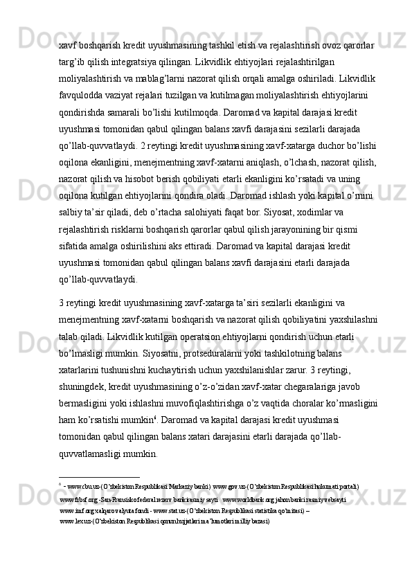 xavf boshqarish kredit uyushmasining tashkil etish va rejalashtirish ovoz qarorlar 
targ’ib qilish integratsiya qilingan. Likvidlik ehtiyojlari rejalashtirilgan 
moliyalashtirish va mablag’larni nazorat qilish orqali amalga oshiriladi. Likvidlik 
favqulodda vaziyat rejalari tuzilgan va kutilmagan moliyalashtirish ehtiyojlarini 
qondirishda samarali bo’lishi kutilmoqda. Daromad va kapital darajasi kredit 
uyushmasi tomonidan qabul qilingan balans xavfi darajasini sezilarli darajada 
qo’llab-quvvatlaydi. 2 reytingi kredit uyushmasining xavf-xatarga duchor bo’lishi 
oqilona ekanligini, menejmentning xavf-xatarni aniqlash, o’lchash, nazorat qilish, 
nazorat qilish va hisobot berish qobiliyati etarli ekanligini ko’rsatadi va uning 
oqilona kutilgan ehtiyojlarini qondira oladi. Daromad ishlash yoki kapital o’rnini 
salbiy ta’sir qiladi, deb o’rtacha salohiyati faqat bor. Siyosat, xodimlar va 
rejalashtirish risklarni boshqarish qarorlar qabul qilish jarayonining bir qismi 
sifatida amalga oshirilishini aks ettiradi. Daromad va kapital darajasi kredit 
uyushmasi tomonidan qabul qilingan balans xavfi darajasini etarli darajada 
qo’llab-quvvatlaydi.
3 reytingi kredit uyushmasining xavf-xatarga ta’siri sezilarli ekanligini va 
menejmentning xavf-xatarni boshqarish va nazorat qilish qobiliyatini yaxshilashni 
talab qiladi. Likvidlik kutilgan operatsion ehtiyojlarni qondirish uchun etarli 
bo’lmasligi mumkin. Siyosatni, protseduralarni yoki tashkilotning balans 
xatarlarini tushunishni kuchaytirish uchun yaxshilanishlar zarur. 3 reytingi, 
shuningdek, kredit uyushmasining o’z-o’zidan xavf-xatar chegaralariga javob 
bermasligini yoki ishlashni muvofiqlashtirishga o’z vaqtida choralar ko’rmasligini 
ham ko’rsatishi mumkin 6
. Daromad va kapital darajasi kredit uyushmasi 
tomonidan qabul qilingan balans xatari darajasini etarli darajada qo’llab-
quvvatlamasligi mumkin.
6
  -  www.cbu.uz-(O‘zbekiston Respublikasi Markaziy banki)  www.gov.uz-(O‘zbekiston Respublikasi hukumati portali) 
 www.frbsf.org -San-Fransisko federal rezerv bankirasmiy sayti   www.worldbank.org jahon banki rasmiy vebsayti  
 www.imf.org xalqaro valyuta fondi - www.stat.uz-(O‘zbekiston Respublikasi statistika qo‘mitasi) –
 www.lex.uz-(O‘zbekiston Respublikasi qonun hujjatlari ma’lumotlari milliy bazasi) 