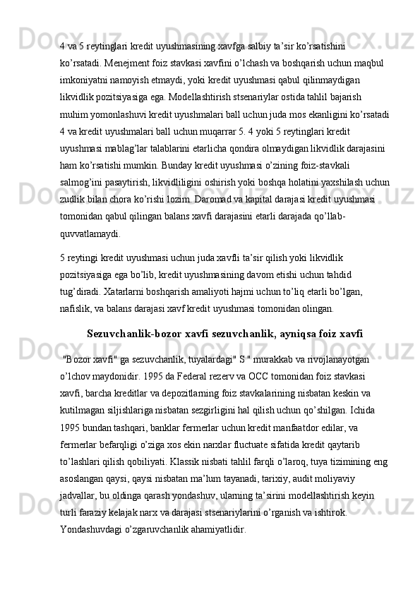 4 va 5 reytinglari kredit uyushmasining xavfga salbiy ta’sir ko’rsatishini 
ko’rsatadi. Menejment foiz stavkasi xavfini o’lchash va boshqarish uchun maqbul 
imkoniyatni namoyish etmaydi, yoki kredit uyushmasi qabul qilinmaydigan 
likvidlik pozitsiyasiga ega. Modellashtirish stsenariylar ostida tahlil bajarish 
muhim yomonlashuvi kredit uyushmalari ball uchun juda mos ekanligini ko’rsatadi
4 va kredit uyushmalari ball uchun muqarrar 5. 4 yoki 5 reytinglari kredit 
uyushmasi mablag’lar talablarini etarlicha qondira olmaydigan likvidlik darajasini 
ham ko’rsatishi mumkin. Bunday kredit uyushmasi o’zining foiz-stavkali 
salmog’ini pasaytirish, likvidliligini oshirish yoki boshqa holatini yaxshilash uchun
zudlik bilan chora ko’rishi lozim. Daromad va kapital darajasi kredit uyushmasi 
tomonidan qabul qilingan balans xavfi darajasini etarli darajada qo’llab-
quvvatlamaydi.
5 reytingi kredit uyushmasi uchun juda xavfli ta’sir qilish yoki likvidlik 
pozitsiyasiga ega bo’lib, kredit uyushmasining davom etishi uchun tahdid 
tug’diradi. Xatarlarni boshqarish amaliyoti hajmi uchun to’liq etarli bo’lgan, 
nafislik, va balans darajasi xavf kredit uyushmasi tomonidan olingan.
Sezuvchanlik-bozor xavfi sezuvchanlik, ayniqsa foiz xavfi
 "Bozor xavfi" ga sezuvchanlik, tuyalardagi" S " murakkab va rivojlanayotgan 
o’lchov maydonidir. 1995 da Federal rezerv va OCC tomonidan foiz stavkasi 
xavfi, barcha kreditlar va depozitlarning foiz stavkalarining nisbatan keskin va 
kutilmagan siljishlariga nisbatan sezgirligini hal qilish uchun qo’shilgan. Ichida 
1995 bundan tashqari, banklar fermerlar uchun kredit manfaatdor edilar, va 
fermerlar befarqligi o’ziga xos ekin narxlar fluctuate sifatida kredit qaytarib 
to’lashlari qilish qobiliyati. Klassik nisbati tahlil farqli o’laroq, tuya tizimining eng
asoslangan qaysi, qaysi nisbatan ma’lum tayanadi, tarixiy, audit moliyaviy 
jadvallar, bu oldinga qarash yondashuv, ularning ta’sirini modellashtirish keyin 
turli faraziy kelajak narx va darajasi stsenariylarini o’rganish va ishtirok. 
Yondashuvdagi o’zgaruvchanlik ahamiyatlidir.