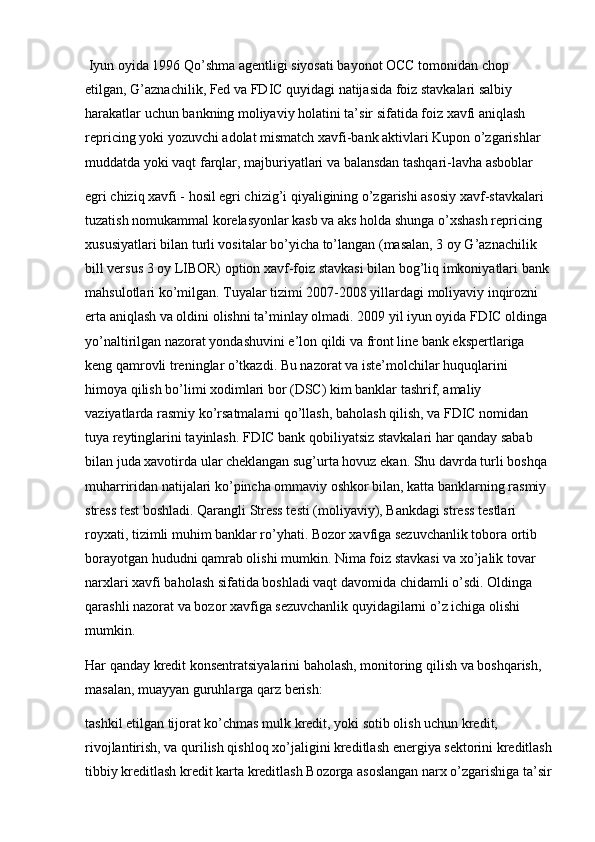  Iyun oyida 1996 Qo’shma agentligi siyosati bayonot OCC tomonidan chop 
etilgan, G’aznachilik, Fed va FDIC quyidagi natijasida foiz stavkalari salbiy 
harakatlar uchun bankning moliyaviy holatini ta’sir sifatida foiz xavfi aniqlash 
repricing yoki yozuvchi adolat mismatch xavfi-bank aktivlari Kupon o’zgarishlar 
muddatda yoki vaqt farqlar, majburiyatlari va balansdan tashqari-lavha asboblar
egri chiziq xavfi - hosil egri chizig’i qiyaligining o’zgarishi asosiy xavf-stavkalari 
tuzatish nomukammal korelasyonlar kasb va aks holda shunga o’xshash repricing 
xususiyatlari bilan turli vositalar bo’yicha to’langan (masalan, 3 oy G’aznachilik 
bill versus 3 oy LIBOR) option xavf-foiz stavkasi bilan bog’liq imkoniyatlari bank 
mahsulotlari ko’milgan. Tuyalar tizimi 2007-2008 yillardagi moliyaviy inqirozni 
erta aniqlash va oldini olishni ta’minlay olmadi. 2009 yil iyun oyida FDIC oldinga 
yo’naltirilgan nazorat yondashuvini e’lon qildi va front line bank ekspertlariga 
keng qamrovli treninglar o’tkazdi. Bu nazorat va iste’molchilar huquqlarini 
himoya qilish bo’limi xodimlari bor (DSC) kim banklar tashrif, amaliy 
vaziyatlarda rasmiy ko’rsatmalarni qo’llash, baholash qilish, va FDIC nomidan 
tuya reytinglarini tayinlash. FDIC bank qobiliyatsiz stavkalari har qanday sabab 
bilan juda xavotirda ular cheklangan sug’urta hovuz ekan. Shu davrda turli boshqa 
muharriridan natijalari ko’pincha ommaviy oshkor bilan, katta banklarning rasmiy 
stress test boshladi. Qarangli Stress testi (moliyaviy), Bankdagi stress testlari 
royxati, tizimli muhim banklar ro’yhati. Bozor xavfiga sezuvchanlik tobora ortib 
borayotgan hududni qamrab olishi mumkin. Nima foiz stavkasi va xo’jalik tovar 
narxlari xavfi baholash sifatida boshladi vaqt davomida chidamli o’sdi. Oldinga 
qarashli nazorat va bozor xavfiga sezuvchanlik quyidagilarni o’z ichiga olishi 
mumkin. 
Har qanday kredit konsentratsiyalarini baholash, monitoring qilish va boshqarish, 
masalan, muayyan guruhlarga qarz berish:
tashkil etilgan tijorat ko’chmas mulk kredit, yoki sotib olish uchun kredit, 
rivojlantirish, va qurilish qishloq xo’jaligini kreditlash energiya sektorini kreditlash
tibbiy kreditlash kredit karta kreditlash Bozorga asoslangan narx o’zgarishiga ta’sir 