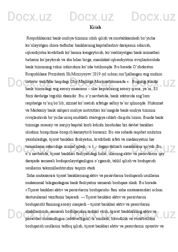 Krish 
  Respublikamiz bank-moliya tizimini isloh qilish va mustahkamlash bo’yicha 
ko’rilayotgan chora-tadbirlar banklarning kapitallashuv darajasini oshirish, 
iqtisodiyotni kreditlash ko’lamini kengaytirish, ko’rsatilayotgan bank xizmatlari 
turlarini ko’paytirish va shu bilan birga, mamlakat iqtisodiyotini rivojlantirishda 
bank tizimining rolini oshirishini ko’zda tutilmoqda. Bu borada O’zbekiston 
Respublikasi Prezidenti Sh.Mirziyoyev 2019-yil uchun mo’ljallangan eng muhim 
ustuvor vazifalar haqidagi Oliy Majlisga Murojaatnomasida «...Bugungi kunda 
bank tizimidagi eng asosiy muammo – ular kapitalining asosiy qismi, ya’ni, 83 
foizi davlatga tegishli ekanidir. Bu, o’z navbatida, bank sektorida sog’lom 
raqobatga to’siq bo’lib, xizmat ko’rsatish sifatiga salbiy ta’sir qilmoqda. Hukumat 
va Markaziy bank xalqaro moliya institutlari ko’magida bank-moliya tizimini 
rivojlantirish bo’yicha uzoq muddatli strategiya ishlab chiqishi lozim. Bunda bank 
tizimiga xususiy va xorijiy kapital kirib kelishi hisobidan biz davlat banklari 
ulushini bosqichma-bosqich kamaytirib boramiz. Bu esa sohada raqobat muhitini 
yaxshilashga, tijorat banklari faoliyatini, kreditlash sifati va madaniyatini har 
tomonlama oshirishga xizmat qiladi...» 1 ,- degan dolzarb masalalarni qo’ydi. Bu, 
o’z navbatida, tijorat banklari faoliyatidagi holat, ularning aktiv va passivlarini qay
darajada samarali boshqarilayotganligini o’rganish, tahlil qilish va boshqarish 
usullarini takomillashtirishni taqozo etadi. 
  Soha mutaxassisi tijorat banklarining aktiv va passivlarini boshqarish usullarini 
mukammal bilagandagina bank faoliyatini samarali boshqara oladi. Bu borada 
«Tijorat banklari aktiv va passivlarini boshqarish» fani soha mutaxassislari uchun 
dasturulamal vazifasini bajaradi. ―Tijorat banklari aktiv va passivlarini 
boshqarish  fanining asosiy maqsadi – tijorat banklari aktiv va passivlarini ‖
shakllantirish, samarali boshqarishni tashkil etish, tijorat banklarining aktiv va 
passivlari monandligini (adekvatligini) ta’minlash, likvidlilik va rentabellikni 
boshqarish usullarini tadbiq qilish, tijorat banklari aktiv va passivlarini operativ va