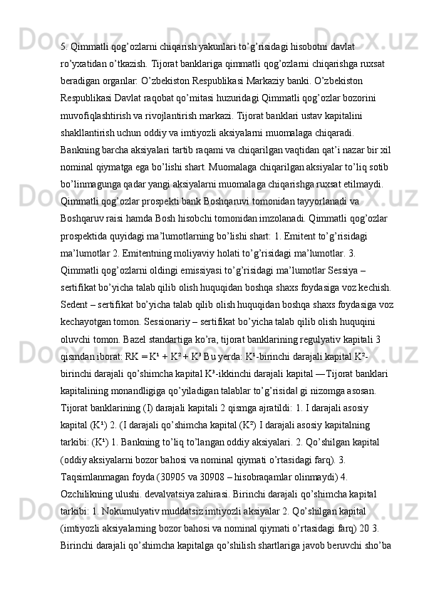5. Qimmatli qog’ozlarni chiqarish yakunlari to’g’risidagi hisobotni davlat 
ro’yxatidan o’tkazish.  Tijorat banklariga qimmatli qog’ozlarni chiqarishga ruxsat 
beradigan organlar: O’zbekiston Respublikasi Markaziy banki. O’zbekiston 
Respublikasi Davlat raqobat qo’mitasi huzuridagi Qimmatli qog’ozlar bozorini 
muvofiqlashtirish va rivojlantirish markazi. Tijorat banklari ustav kapitalini 
shakllantirish uchun oddiy va imtiyozli aksiyalarni muomalaga chiqaradi. 
Bankning barcha aksiyalari tartib raqami va chiqarilgan vaqtidan qat’i nazar bir xil 
nominal qiymatga ega bo’lishi shart. Muomalaga chiqarilgan aksiyalar to’liq sotib 
bo’linmagunga qadar yangi aksiyalarni muomalaga chiqarishga ruxsat etilmaydi. 
Qimmatli qog’ozlar prospekti bank Boshqaruvi tomonidan tayyorlanadi va 
Boshqaruv raisi hamda Bosh hisobchi tomonidan imzolanadi. Qimmatli qog’ozlar 
prospektida quyidagi ma’lumotlarning bo’lishi shart: 1. Emitent to’g’risidagi 
ma’lumotlar 2. Emitentning moliyaviy holati to’g’risidagi ma’lumotlar. 3. 
Qimmatli qog’ozlarni oldingi emissiyasi to’g’risidagi ma’lumotlar Sessiya – 
sertifikat bo’yicha talab qilib olish huquqidan boshqa shaxs foydasiga voz kechish.
Sedent – sertifikat bo’yicha talab qilib olish huquqidan boshqa shaxs foydasiga voz
kechayotgan tomon. Sessionariy – sertifikat bo’yicha talab qilib olish huquqini 
oluvchi tomon. Bazel standartiga ko’ra, tijorat banklarining regulyativ kapitali 3 
qismdan iborat: RK = K¹ + K² + K³ Bu yerda: K¹-birinchi darajali kapital K²-
birinchi darajali qo’shimcha kapital K³-ikkinchi darajali kapital ―Tijorat banklari 
kapitalining monandligiga qo’yiladigan talablar to’g’risida  gi nizomga asosan. ‖
Tijorat banklarining (I) darajali kapitali 2 qismga ajratildi: 1. I darajali asosiy 
kapital (K¹) 2. (I darajali qo’shimcha kapital (K²) I darajali asosiy kapitalning 
tarkibi: (K¹) 1. Bankning to’liq to’langan oddiy aksiyalari. 2. Qo’shilgan kapital 
(oddiy aksiyalarni bozor bahosi va nominal qiymati o’rtasidagi farq). 3. 
Taqsimlanmagan foyda (30905 va 30908 – hisobraqamlar olinmaydi) 4. 
Ozchilikning ulushi. devalvatsiya zahirasi. Birinchi darajali qo’shimcha kapital 
tarkibi: 1. Nokumulyativ muddatsiz imtiyozli aksiyalar 2. Qo’shilgan kapital 
(imtiyozli aksiyalarning bozor bahosi va nominal qiymati o’rtasidagi farq) 20 3. 
Birinchi darajali qo’shimcha kapitalga qo’shilish shartlariga javob beruvchi sho’ba