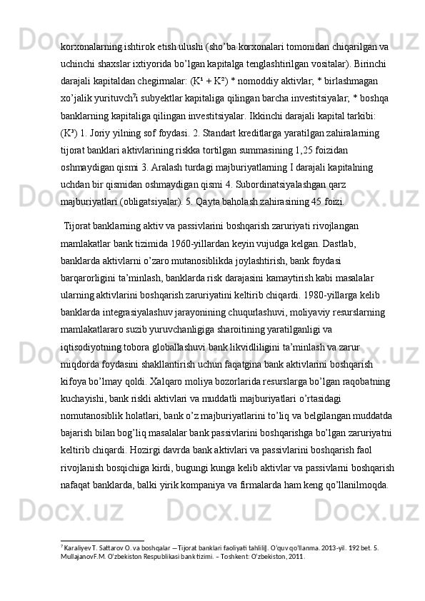 korxonalarning ishtirok etish ulushi (sho’ba korxonalari tomonidan chiqarilgan va 
uchinchi shaxslar ixtiyorida bo’lgan kapitalga tenglashtirilgan vositalar). Birinchi 
darajali kapitaldan chegirmalar: (K¹ + K²) * nomoddiy aktivlar; * birlashmagan 
xo’jalik yurituvch 7
i subyektlar kapitaliga qilingan barcha investitsiyalar; * boshqa 
banklarning kapitaliga qilingan investitsiyalar. Ikkinchi darajali kapital tarkibi: 
(K³) 1. Joriy yilning sof foydasi. 2. Standart kreditlarga yaratilgan zahiralarning 
tijorat banklari aktivlarining riskka tortilgan summasining 1,25 foizidan 
oshmaydigan qismi 3. Aralash turdagi majburiyatlarning I darajali kapitalning 
uchdan bir qismidan oshmaydigan qismi 4. Subordinatsiyalashgan qarz 
majburiyatlari (obligatsiyalar). 5. Qayta baholash zahirasining 45 foizi.
 Tijorat banklarning aktiv va passivlarini boshqarish zaruriyati rivojlangan 
mamlakatlar bank tizimida 1960-yillardan keyin vujudga kelgan. Dastlab, 
banklarda aktivlarni o’zaro mutanosiblikda joylashtirish, bank foydasi 
barqarorligini ta’minlash, banklarda risk darajasini kamaytirish kabi masalalar 
ularning aktivlarini boshqarish zaruriyatini keltirib chiqardi. 1980-yillarga kelib 
banklarda integrasiyalashuv jarayonining chuqurlashuvi, moliyaviy resurslarning 
mamlakatlararo suzib yuruvchanligiga sharoitining yaratilganligi va 
iqtisodiyotning tobora globallashuvi bank likvidliligini ta’minlash va zarur 
miqdorda foydasini shakllantirish uchun faqatgina bank aktivlarini boshqarish 
kifoya bo’lmay qoldi. Xalqaro moliya bozorlarida resurslarga bo’lgan raqobatning 
kuchayishi, bank riskli aktivlari va muddatli majburiyatlari o’rtasidagi 
nomutanosiblik holatlari, bank o’z majburiyatlarini to’liq va belgilangan muddatda
bajarish bilan bog’liq masalalar bank passivlarini boshqarishga bo’lgan zaruriyatni 
keltirib chiqardi. Hozirgi davrda bank aktivlari va passivlarini boshqarish faol 
rivojlanish bosqichiga kirdi, bugungi kunga kelib aktivlar va passivlarni boshqarish
nafaqat banklarda, balki yirik kompaniya va firmalarda ham keng qo’llanilmoqda.
7
 Karaliyev T. Sattarov O. va boshqalar ―Tijorat banklari faoliyati tahlili‖. Oʻquv qoʻllanma. 2013-yil. 192 bet. 5. 
MullajanovF.M. Oʻzbekiston Respublikasi bank tizimi. – Toshkent: Oʻzbekiston, 2011.
