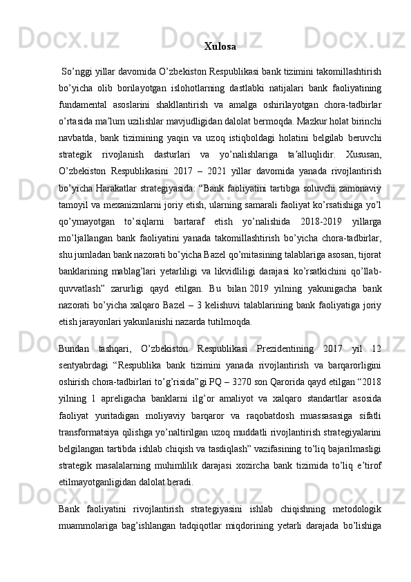 Xulosa
 So’nggi yillar davomida O’zbekiston Respublikasi bank tizimini takomillashtirish
bo’yicha   olib   borilayotgan   islohotlarning   dastlabki   natijalari   bank   faoliyatining
fundamental   asoslarini   shakllantirish   va   amalga   oshirilayotgan   chora-tadbirlar
o’rtasida ma lum uzilishlar mavjudligidan dalolat bermoqda. Mazkur holat birinchiʼ
navbatda,   bank   tizimining   yaqin   va   uzoq   istiqboldagi   holatini   belgilab   beruvchi
strategik   rivojlanish   dasturlari   va   yo’nalishlariga   ta alluqlidir.   Xususan,	
ʼ
O’zbekiston   Respublikasini   2017   –   2021   yillar   davomida   yanada   rivojlantirish
bo’yicha Harakatlar  strategiyasida:  “Bank faoliyatini  tartibga soluvchi  zamonaviy
tamoyil va mexanizmlarni joriy etish, ularning samarali faoliyat ko’rsatishiga yo’l
qo’ymayotgan   to’siqlarni   bartaraf   etish   yo’nalishida   2018-2019   yillarga
mo’ljallangan   bank   faoliyatini   yanada   takomillashtirish   bo’yicha   chora-tadbirlar,
shu jumladan bank nazorati bo’yicha Bazel qo’mitasining talablariga asosan, tijorat
banklarining   mablag’lari   yetarliligi   va   likvidliligi   darajasi   ko’rsatkichini   qo’llab-
quvvatlash”   zarurligi   qayd   etilgan.   Bu   bilan   2019   yilning   yakunigacha   bank
nazorati   bo’yicha   xalqaro  Bazel  –  3  kelishuvi   talablarining  bank  faoliyatiga  joriy
etish jarayonlari yakunlanishi nazarda tutilmoqda.
Bundan   tashqari,   O’zbekiston   Respublikasi   Prezidentining   2017   yil   12
sentyabrdagi   “Respublika   bank   tizimini   yanada   rivojlantirish   va   barqarorligini
oshirish chora-tadbirlari to’g’risida”gi PQ – 3270 son Qarorida qayd etilgan “2018
yilning   1   apreligacha   banklarni   ilg’or   amaliyot   va   xalqaro   standartlar   asosida
faoliyat   yuritadigan   moliyaviy   barqaror   va   raqobatdosh   muassasasiga   sifatli
transformatsiya qilishga yo’naltirilgan uzoq muddatli rivojlantirish strategiyalarini
belgilangan tartibda ishlab chiqish va tasdiqlash” vazifasining to’liq bajarilmasligi
strategik   masalalarning   muhimlilik   darajasi   xozircha   bank   tizimida   to’liq   e tirof	
ʼ
etilmayotganligidan dalolat beradi.
Bank   faoliyatini   rivojlantirish   strategiyasini   ishlab   chiqishning   metodologik
muammolariga   bag’ishlangan   tadqiqotlar   miqdorining   yetarli   darajada   bo’lishiga
