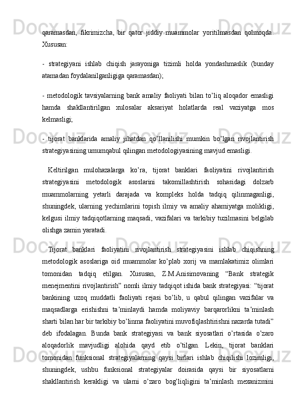 qaramasdan,   fikrimizcha,   bir   qator   jiddiy   muammolar   yoritilmasdan   qolmoqda.
Xususan:
-   strategiyani   ishlab   chiqish   jarayoniga   tizimli   holda   yondashmaslik   (bunday
atamadan foydalanilganligiga qaramasdan);
-   metodologik   tavsiyalarning   bank   amaliy   faoliyati   bilan   to’liq   aloqador   emasligi
hamda   shakllantirilgan   xulosalar   aksariyat   holatlarda   real   vaziyatga   mos
kelmasligi;
-   tijorat   banklarida   amaliy   jihatdan   qo’llanilishi   mumkin   bo’lgan   rivojlantirish
strategiyasining umumqabul qilingan metodologiyasining mavjud emasligi.
  Keltirilgan   mulohazalarga   ko’ra,   tijorat   banklari   faoliyatini   rivojlantirish
strategiyasini   metodologik   asoslarini   takomillashtirish   sohasidagi   dolzarb
muammolarning   yetarli   darajada   va   kompleks   holda   tadqiq   qilinmaganligi,
shuningdek,   ularning   yechimlarini   topish   ilmiy   va   amaliy   ahamiyatga   molikligi,
kelgusi   ilmiy   tadqiqotlarning   maqsadi,   vazifalari   va   tarkibiy   tuzilmasini   belgilab
olishga zamin yaratadi.
  Tijorat   banklari   faoliyatini   rivojlantirish   strategiyasini   ishlab   chiqishning
metodologik   asoslariga   oid   muammolar   ko’plab   xorij   va   mamlakatimiz   olimlari
tomonidan   tadqiq   etilgan.   Xususan,   Z.M.Anisimovaning   “Bank   strategik
menejmentini rivojlantirish” nomli ilmiy tadqiqot ishida bank strategiyasi: “tijorat
bankining   uzoq   muddatli   faoliyati   rejasi   bo’lib,   u   qabul   qilingan   vazifalar   va
maqsadlarga   erishishni   ta minlaydi   hamda   moliyaviy   barqarorlikni   ta minlashʼ ʼ
sharti bilan har bir tarkibiy bo’linma faoliyatini muvofiqlashtirishni nazarda tutadi”
deb   ifodalagan.   Bunda   bank   strategiyasi   va   bank   siyosatlari   o’rtasida   o’zaro
aloqadorlik   mavjudligi   alohida   qayd   etib   o’tilgan.   Lekin,   tijorat   banklari
tomonidan   funksional   strategiyalarning   qaysi   birlari   ishlab   chiqilishi   lozimligi,
shuningdek,   ushbu   funksional   strategiyalar   doirasida   qaysi   bir   siyosatlarni
shakllantirish   kerakligi   va   ularni   o’zaro   bog’liqligini   ta minlash   mexanizmini	
ʼ 