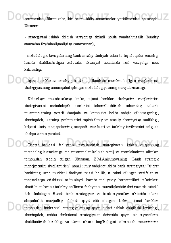 qaramasdan,   fikrimizcha,   bir   qator   jiddiy   muammolar   yoritilmasdan   qolmoqda.
Xususan:
-   strategiyani   ishlab   chiqish   jarayoniga   tizimli   holda   yondashmaslik   (bunday
atamadan foydalanilganligiga qaramasdan);
-   metodologik   tavsiyalarning   bank   amaliy   faoliyati   bilan   to’liq   aloqador   emasligi
hamda   shakllantirilgan   xulosalar   aksariyat   holatlarda   real   vaziyatga   mos
kelmasligi;
-   tijorat   banklarida   amaliy   jihatdan   qo’llanilishi   mumkin   bo’lgan   rivojlantirish
strategiyasining umumqabul qilingan metodologiyasining mavjud emasligi.
  Keltirilgan   mulohazalarga   ko’ra,   tijorat   banklari   faoliyatini   rivojlantirish
strategiyasini   metodologik   asoslarini   takomillashtirish   sohasidagi   dolzarb
muammolarning   yetarli   darajada   va   kompleks   holda   tadqiq   qilinmaganligi,
shuningdek,   ularning   yechimlarini   topish   ilmiy   va   amaliy   ahamiyatga   molikligi,
kelgusi   ilmiy   tadqiqotlarning   maqsadi,   vazifalari   va   tarkibiy   tuzilmasini   belgilab
olishga zamin yaratadi.
  Tijorat   banklari   faoliyatini   rivojlantirish   strategiyasini   ishlab   chiqishning
metodologik   asoslariga   oid   muammolar   ko’plab   xorij   va   mamlakatimiz   olimlari
tomonidan   tadqiq   etilgan.   Xususan,   Z.M.Anisimovaning   “Bank   strategik
menejmentini rivojlantirish” nomli ilmiy tadqiqot ishida bank strategiyasi: “tijorat
bankining   uzoq   muddatli   faoliyati   rejasi   bo’lib,   u   qabul   qilingan   vazifalar   va
maqsadlarga   erishishni   ta minlaydi   hamda   moliyaviy   barqarorlikni   ta minlashʼ ʼ
sharti bilan har bir tarkibiy bo’linma faoliyatini muvofiqlashtirishni nazarda tutadi”
deb   ifodalagan.   Bunda   bank   strategiyasi   va   bank   siyosatlari   o’rtasida   o’zaro
aloqadorlik   mavjudligi   alohida   qayd   etib   o’tilgan.   Lekin,   tijorat   banklari
tomonidan   funksional   strategiyalarning   qaysi   birlari   ishlab   chiqilishi   lozimligi,
shuningdek,   ushbu   funksional   strategiyalar   doirasida   qaysi   bir   siyosatlarni
shakllantirish   kerakligi   va   ularni   o’zaro   bog’liqligini   ta minlash   mexanizmini	
ʼ