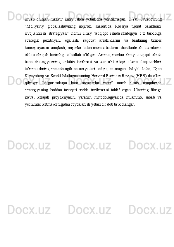 ishlab   chiqish   mazkur   ilmiy   ishda   yetarlicha   yoritilmagan.   O.Yu.   Sviridovning
“Moliyaviy   globallashuvning   inqirozi   sharoitida   Rossiya   tijorat   banklarini
rivojlantirish   strategiyasi”   nomli   ilmiy   tadqiqot   ishida   strategiya   o’z   tarkibiga
strategik   pozitsiyani   egallash,   raqobat   afzalliklarini   va   bankning   biznes
konsepsiyasini   aniqlash,   mijozlar   bilan   munosabatlarni   shakllantirish   tizimlarini
ishlab   chiqish   lozimligi   ta kidlab   o’tilgan.   Ammo,   mazkur   ilmiy   tadqiqot   ishidaʼ
bank   strategiyasining   tarkibiy   tuzilmasi   va   ular   o’rtasidagi   o’zaro   aloqadorlikni
ta minlashning   metodologik   xususiyatlari   tadqiq   etilmagan.  	
ʼ Maykl   Luka,   Djon
Klyaynberg va Sendil Mullaynatanning Harvard Business Review (HBR) da e lon	
ʼ
qilingan   “Algoritmlarga   ham   menejerlar   zarur”   nomli   ilmiy   maqolasida
strategiyaning   haddan   tashqari   sodda   tuzilmasini   taklif   etgan.   Ularning   fikriga
ko’ra,   kelajak   proyeksiyasini   yaratish   metodologiyasida   muammo,   sabab   va
yechimlar ketma-ketligidan foydalanish yetarlidir deb ta kidlangan.	
ʼ
  