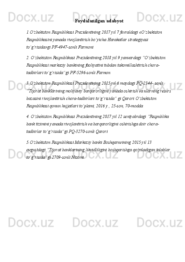 Foydalanilgan adabyot
1.O’zbekiston Respublikasi Prezidentining 2017 yil 7 fevraldagi «O’zbekiston 
Respublikasini yanada rivojlantirish bo’yicha Harakatlar strategiyasi 
to’g’risida»gi PF-4947-sonli Farmoni 
2. O’zbekiston Respublikasi Prezidentining 2018 yil 9 yanvardagi “O’zbekiston 
Respublikasi markaziy bankining faoliyatini tubdan takomillashtirish chora-
tadbirlari to’g’risida”gi PF-5296-sonli Farmon
3.O’zbekiston Respublikasi Prezidentining 2015 yil 6 maydagi PQ-2344- sonli 
“Tijorat banklarining moliyaviy barqarorligini yanada oshirish va ularning resurs
bazasini rivojlantirish chora-tadbirlari to’g’risida” gi Qarori O’zbekiston 
Respublikasi qonun hujjatlari to’plami, 2016 y., 25-son, 70-modda 
4. O’zbekiston Respublikasi Prezidentining 2017 yil 12 sentyabrdagi “Respublika 
bank tizimini yanada rivojlantirish va barqarorligini oshirishga doir chora-
tadbirlar to’g’risida”gi PQ-3270-sonli Qarori
5.O’zbekiston Respublikasi Markaziy banki Boshqaruvining 2015 yil 13 
avgustdagi “Tijorat banklarining likvidliligini boshqarishga qo’yiladigan talablar 
to’g’risida”gi 2709-sonli Nizomi. 