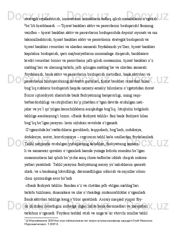 strategik rejalashtirish, innovatsion xizmatlarni tadbiq qilish masalalarini o’rgatish
1
bo’lib hisoblanadi. ―Tijorat banklari aktiv va passivlarini boshqarish  fanining ‖
vazifasi – tijorat banklari aktiv va passivlarini boshqarishda depozit siyosati va uni 
takomillashtirish, tijorat banklari aktiv va passivlarini strategik boshqarish va 
tijorat banklari resurslari va ulardan samarali foydalanish yo’llari, tijorat banklari 
kapitalini boshqarish, qarz majburiyatlarini muomalaga chiqarish, banklararo 
kredit resurslari bozori va passivlarini jalb qilish mexanizmi, tijorat banklari o’z 
mablag’lari va ularning tarkibi, jalb qilingan mablag’lar va ulardan samarali 
foydalanish, bank aktiv va passivlarini boshqarish metodlari, bank aktivlari va 
passivlarini boshqarishning direvativ qurollari, tijorat banklari resurslari bilan 
bog’liq risklarni boshqarish haqida nazariy-amaliy bilimlarni o’rgatishdan iborat  
Bozor iqtisodiyoti sharoitida bank faoliyatining barqarorligi, uning raqo-
batbardoshliligi va istiqbollari ko’p jihatdan o’tgan davrda erishilgan nati-
jalar va yo’l qo’yilgan kamchiliklarni aniqlashga bog’liq. Istiqbolni belgilash
tahlilga asoslanmog’i lozim. «Bank faoliyati tahlili» fani bank faoliyati bilan 
bog’liq bo’lgan jarayon- larni uzluksiz ravishda o’rganadi.
 O’rganishda ko’rsatkichlarni guruhlash, taqqoslash, bog’lash, induksiya,
deduksiya, sintez, korreliyatsiya – regrission tahlil kabi usullardan foydalaniladi.
Tahlil natijasida erishilgan yutuqlarning sabablari, faoliyatning samara-
li va samarasiz qirralari o’rganiladi hamda yuzaga kelishi mumkin bo’lgan
muammolarni hal qilish bo’yicha aniq chora-tadbirlar ishlab chiqish imkoni-
yatlari yaratiladi. Tahlil jarayoni faoliyatning asosiy yo’nalishlarini qamrab
oladi, va u bankning likvidliligi, daromadliligini oshirish va mijozlar ishon-
chini qozonishga asos bo’ladi.
 «Bank faoliyati tahlili» fanidan o’z va chetdan jalb etilgan mablag’lari
tarkibi tuzilmasi, dinamikasi va ular o’rtasidagi mutanosibliklar o’rganiladi.
Bank aktivlari tahlilga keng e’tibor qaratiladi. Asosiy maqsad yuqori foy-
da olishdan iboratligini inobatga olgan holda bank daromadlari va xarajatlari
tarkibini o’rganadi. Foydani tashkil etish va unga ta’sir etuvchi omillar tahlil
1
 Ш.Мирзиѐевнинг 2019 йил учун мўлжалланган энг муҳим устувор вазифалар ҳақидаги Олий Мажлисга 
Мурожаатномаси. Т.2019 й.
