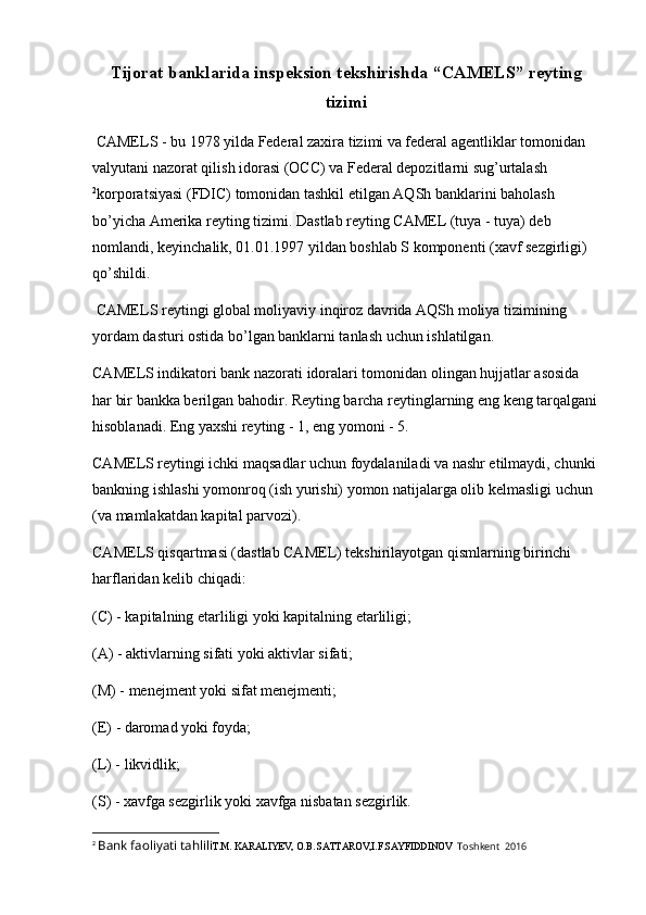 Tijorat banklarida inspeksion tekshirishda “CAMELS”   reyting
tizimi
 CAMELS - bu 1978 yilda Federal zaxira tizimi va federal agentliklar tomonidan 
valyutani nazorat qilish idorasi (OCC) va Federal depozitlarni sug’urtalash
2
korporatsiyasi (FDIC) tomonidan tashkil etilgan AQSh banklarini baholash 
bo’yicha Amerika reyting tizimi.   Dastlab reyting CAMEL (tuya - tuya) deb 
nomlandi, keyinchalik, 01.01.1997 yildan boshlab S komponenti (xavf sezgirligi) 
qo’shildi.
 CAMELS reytingi global moliyaviy inqiroz davrida AQSh moliya tizimining 
yordam dasturi ostida bo’lgan banklarni tanlash uchun ishlatilgan.
CAMELS indikatori bank nazorati idoralari tomonidan olingan hujjatlar asosida 
har bir bankka berilgan bahodir. Reyting barcha reytinglarning eng keng tarqalgani
hisoblanadi. Eng yaxshi reyting - 1, eng yomoni - 5.
CAMELS reytingi ichki maqsadlar uchun foydalaniladi va nashr etilmaydi, chunki 
bankning ishlashi yomonroq (ish yurishi) yomon natijalarga olib kelmasligi uchun 
(va mamlakatdan kapital parvozi).
CAMELS qisqartmasi (dastlab CAMEL) tekshirilayotgan qismlarning birinchi 
harflaridan kelib chiqadi:
(C) - kapitalning etarliligi yoki kapitalning etarliligi;
(A) - aktivlarning sifati yoki aktivlar sifati;
(M) - menejment yoki sifat menejmenti;
(E)   - daromad yoki foyda ;
(L) - likvidlik;
(S) - xavfga sezgirlik yoki xavfga nisbatan sezgirlik.
2
  Bank faoliyati tahlili T.M. KARALIYEV, O.B. SATTAROV,I.F.SAYFIDDINOV   Toshkent  2016