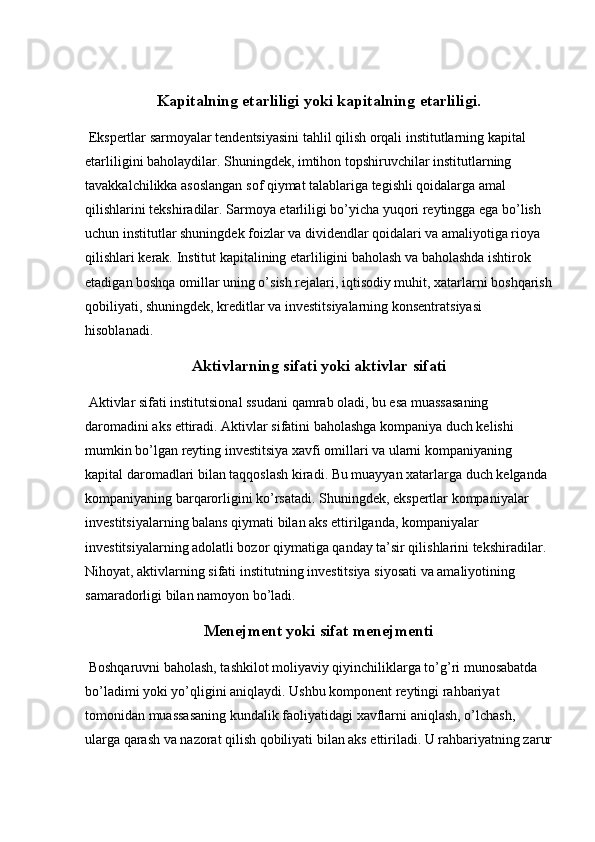 Kapitalning etarliligi yoki kapitalning etarliligi.
 Ekspertlar sarmoyalar tendentsiyasini tahlil qilish orqali institutlarning kapital 
etarliligini baholaydilar. Shuningdek, imtihon topshiruvchilar institutlarning 
tavakkalchilikka asoslangan sof qiymat talablariga tegishli qoidalarga amal 
qilishlarini tekshiradilar. Sarmoya etarliligi bo’yicha yuqori reytingga ega bo’lish 
uchun institutlar shuningdek foizlar va dividendlar qoidalari va amaliyotiga rioya 
qilishlari kerak. Institut kapitalining etarliligini baholash va baholashda ishtirok 
etadigan boshqa omillar uning o’sish rejalari, iqtisodiy muhit, xatarlarni boshqarish
qobiliyati,   shuningdek , kreditlar va investitsiyalarning konsentratsiyasi 
hisoblanadi.
Aktivlarning sifati yoki aktivlar sifati
 Aktivlar sifati institutsional ssudani qamrab oladi, bu esa muassasaning 
daromadini aks ettiradi. Aktivlar sifatini baholashga kompaniya duch kelishi 
mumkin bo’lgan reyting investitsiya xavfi omillari va ularni kompaniyaning 
kapital daromadlari bilan taqqoslash kiradi. Bu muayyan xatarlarga duch kelganda 
kompaniyaning barqarorligini ko’rsatadi. Shuningdek, ekspertlar kompaniyalar 
investitsiyalarning balans qiymati bilan aks ettirilganda, kompaniyalar 
investitsiyalarning adolatli bozor qiymatiga qanday ta’sir qilishlarini tekshiradilar. 
Nihoyat, aktivlarning sifati institutning investitsiya siyosati va amaliyotining 
samaradorligi bilan namoyon bo’ladi.
Menejment yoki sifat menejmenti
 Boshqaruvni baholash, tashkilot moliyaviy qiyinchiliklarga to’g’ri munosabatda 
bo’ladimi yoki yo’qligini aniqlaydi. Ushbu komponent reytingi rahbariyat 
tomonidan muassasaning kundalik faoliyatidagi   xavflarni aniqlash ,  o’lchash, 
ularga qarash va nazorat qilish qobiliyati bilan aks ettiriladi. U rahbariyatning zarur 