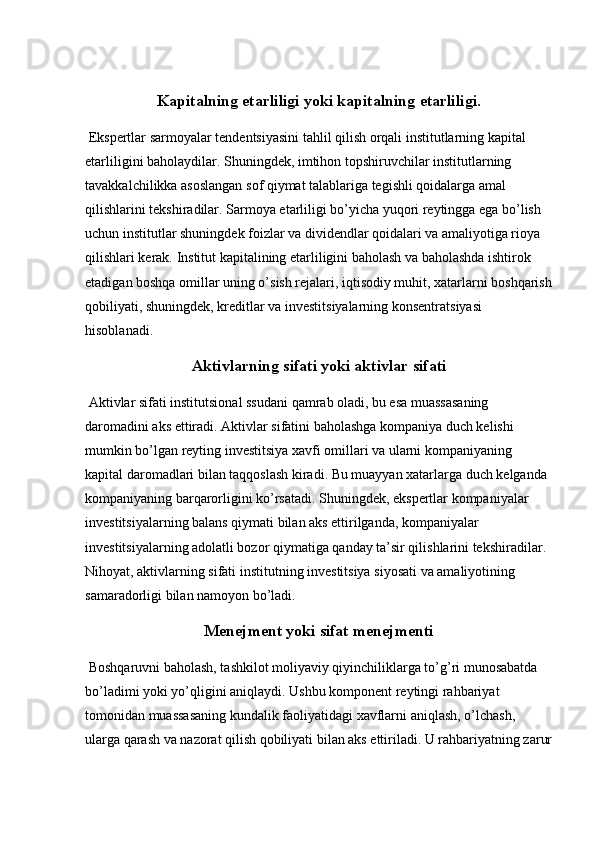 Kapitalning etarliligi yoki kapitalning etarliligi.
 Ekspertlar sarmoyalar tendentsiyasini tahlil qilish orqali institutlarning kapital 
etarliligini baholaydilar. Shuningdek, imtihon topshiruvchilar institutlarning 
tavakkalchilikka asoslangan sof qiymat talablariga tegishli qoidalarga amal 
qilishlarini tekshiradilar. Sarmoya etarliligi bo’yicha yuqori reytingga ega bo’lish 
uchun institutlar shuningdek foizlar va dividendlar qoidalari va amaliyotiga rioya 
qilishlari kerak. Institut kapitalining etarliligini baholash va baholashda ishtirok 
etadigan boshqa omillar uning o’sish rejalari, iqtisodiy muhit, xatarlarni boshqarish
qobiliyati,   shuningdek , kreditlar va investitsiyalarning konsentratsiyasi 
hisoblanadi.
Aktivlarning sifati yoki aktivlar sifati
 Aktivlar sifati institutsional ssudani qamrab oladi, bu esa muassasaning 
daromadini aks ettiradi. Aktivlar sifatini baholashga kompaniya duch kelishi 
mumkin bo’lgan reyting investitsiya xavfi omillari va ularni kompaniyaning 
kapital daromadlari bilan taqqoslash kiradi. Bu muayyan xatarlarga duch kelganda 
kompaniyaning barqarorligini ko’rsatadi. Shuningdek, ekspertlar kompaniyalar 
investitsiyalarning balans qiymati bilan aks ettirilganda, kompaniyalar 
investitsiyalarning adolatli bozor qiymatiga qanday ta’sir qilishlarini tekshiradilar. 
Nihoyat, aktivlarning sifati institutning investitsiya siyosati va amaliyotining 
samaradorligi bilan namoyon bo’ladi.
Menejment yoki sifat menejmenti
 Boshqaruvni baholash, tashkilot moliyaviy qiyinchiliklarga to’g’ri munosabatda 
bo’ladimi yoki yo’qligini aniqlaydi. Ushbu komponent reytingi rahbariyat 
tomonidan muassasaning kundalik faoliyatidagi   xavflarni aniqlash ,  o’lchash, 
ularga qarash va nazorat qilish qobiliyati bilan aks ettiriladi. U rahbariyatning zarur