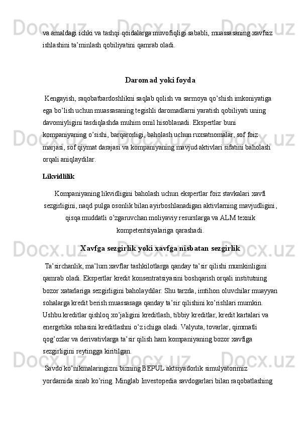 va amaldagi ichki va tashqi qoidalarga muvofiqligi sababli, muassasaning xavfsiz 
ishlashini ta’minlash qobiliyatini qamrab oladi.
Daromad yoki foyda
 Kengayish, raqobatbardoshlikni saqlab qolish va sarmoya qo’shish imkoniyatiga 
ega bo’lish uchun muassasaning tegishli daromadlarni yaratish qobiliyati uning 
davomiyligini tasdiqlashda muhim omil hisoblanadi. Ekspertlar buni 
kompaniyaning o’sishi, barqarorligi, baholash uchun ruxsatnomalar, sof foiz 
marjasi, sof qiymat darajasi va kompaniyaning mavjud aktivlari sifatini baholash 
orqali aniqlaydilar.
Likvidlilik
Kompaniyaning likvidligini baholash uchun ekspertlar foiz stavkalari xavfi
sezgirligini, naqd pulga osonlik bilan ayirboshlanadigan   aktivlarning mavjudligini ,
qisqa muddatli o’zgaruvchan moliyaviy resurslarga va ALM texnik
kompetentsiyalariga qarashadi.
Xavfga sezgirlik yoki xavfga nisbatan sezgirlik
 Ta’sirchanlik, ma’lum xavflar tashkilotlarga qanday ta’sir qilishi mumkinligini 
qamrab oladi. Ekspertlar kredit konsentratsiyasini boshqarish orqali institutning 
bozor xatarlariga sezgirligini baholaydilar. Shu tarzda, imtihon oluvchilar muayyan
sohalarga kredit berish muassasaga qanday ta’sir qilishini ko’rishlari mumkin. 
Ushbu kreditlar qishloq xo’jaligini kreditlash, tibbiy kreditlar, kredit kartalari va 
energetika sohasini kreditlashni o’z ichiga oladi. Valyuta, tovarlar, qimmatli 
qog’ozlar va derivativlarga ta’sir qilish ham kompaniyaning bozor xavfiga 
sezgirligini reytingga kiritilgan. 
 Savdo ko’nikmalaringizni bizning BEPUL aktsiyadorlik simulyatorimiz 
yordamida sinab ko’ring. Minglab Investopedia savdogarlari bilan raqobatlashing  