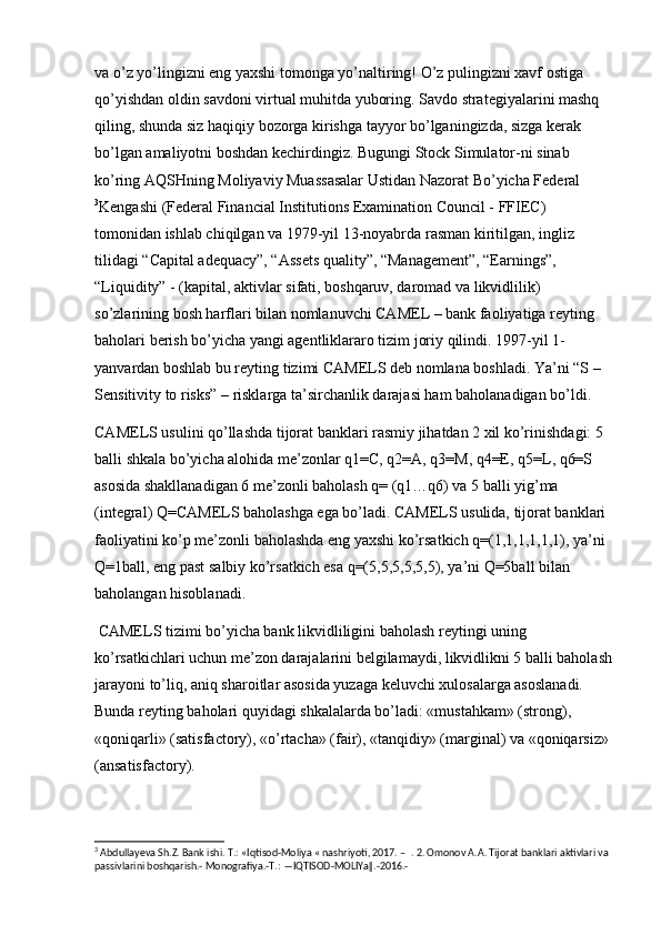 va o’z yo’lingizni eng yaxshi tomonga yo’naltiring! O’z pulingizni xavf ostiga 
qo’yishdan oldin savdoni virtual muhitda yuboring. Savdo strategiyalarini mashq 
qiling, shunda siz haqiqiy bozorga kirishga tayyor bo’lganingizda, sizga kerak 
bo’lgan amaliyotni boshdan kechirdingiz. Bugungi Stock Simulator-ni sinab 
ko’ring AQSHning Moliyaviy Muassasalar Ustidan Nazorat Bo’yicha Federal
3
Kengashi (Federal Financial Institutions Examination Council - FFIEC) 
tomonidan ishlab chiqilgan va 1979-yil 13-noyabrda   rasman kiritilgan ,  ingliz 
tilidagi “Capital adequacy”, “Assets quality”, “Management”, “Earnings”, 
“Liquidity” - (kapital, aktivlar sifati, boshqaruv, daromad va likvidlilik) 
so’zlarining bosh harflari bilan nomlanuvchi CAMEL – bank faoliyatiga reyting 
baholari berish bo’yicha yangi agentliklararo tizim joriy qilindi. 1997-yil 1-
yanvardan boshlab bu reyting tizimi CAMELS deb nomlana boshladi. Ya’ni “S – 
Sensitivity to risks” – risklarga ta’sirchanlik darajasi ham baholanadigan bo’ldi.
CAMELS usulini qo’llashda tijorat banklari rasmiy jihatdan 2 xil ko’rinishdagi: 5 
balli shkala bo’yicha alohida me’zonlar q1=C, q2=A, q3=M, q4=E, q5=L, q6=S 
asosida shakllanadigan 6 me’zonli baholash q= (q1…q6) va 5 balli yig’ma 
(integral) Q=CAMELS baholashga ega bo’ladi. CAMELS usulida, tijorat banklari 
faoliyatini ko’p me’zonli baholashda eng yaxshi ko’rsatkich q=(1,1,1,1,1,1), ya’ni 
Q=1ball, eng past salbiy ko’rsatkich esa q=(5,5,5,5,5,5), ya’ni Q=5ball bilan 
baholangan hisoblanadi.
 CAMELS tizimi bo’yicha bank likvidliligini baholash reytingi uning 
ko’rsatkichlari uchun me’zon darajalarini belgilamaydi, likvidlikni 5 balli baholash
jarayoni to’liq, aniq sharoitlar asosida yuzaga keluvchi xulosalarga asoslanadi. 
Bunda reyting baholari quyidagi shkalalarda bo’ladi: «mustahkam» (strong), 
«qoniqarli» (satisfactory), «o’rtacha» (fair), «tanqidiy» (marginal) va «qoniqarsiz» 
(ansatisfactory).
3
 Abdullayeva Sh.Z. Bank ishi. T.: «Iqtisod-Moliya « nashriyoti, 2017. –  . 2. Omonov A.A. Tijorat banklari aktivlari va 
passivlarini boshqarish.- Monografiya.-T.: ―IQTISOD-MOLIYa‖.-2016.-  