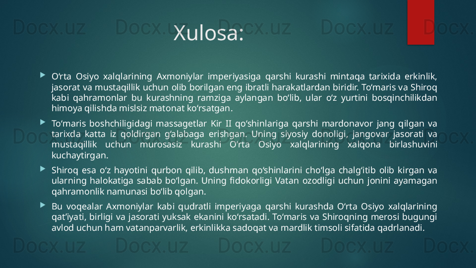 Xulosa:

O‘rta  Osiyo  xalqlarining  Axmoniylar  imperiyasiga  qarshi  kurashi  mintaqa  tarixida  erkinlik, 
jasorat va mustaqillik uchun olib borilgan eng ibratli harakatlardan biridir. To‘maris va Shiroq 
kabi  qahramonlar  bu  kurashning  ramziga  aylangan  bo‘lib,  ular  o‘z  yurtini  bosqinchilikdan 
himoya qilishda mislsiz matonat ko‘rsatgan.

To‘maris  boshchiligidagi  massagetlar  Kir  II  qo‘shinlariga  qarshi  mardonavor  jang  qilgan  va 
tarixda  katta  iz  qoldirgan  g‘alabaga  erishgan.  Uning  siyosiy  donoligi,  jangovar  jasorati  va 
mustaqillik  uchun  murosasiz  kurashi  O‘rta  Osiyo  xalqlarining  xalqona  birlashuvini 
kuchaytirgan.

Shiroq  esa  o‘z  hayotini  qurbon  qilib,  dushman  qo‘shinlarini  cho‘lga  chalg‘itib  olib  kirgan  va 
ularning  halokatiga  sabab  bo‘lgan.  Uning  fidokorligi  Vatan  ozodligi  uchun  jonini  ayamagan 
qahramonlik namunasi bo‘lib qolgan.

Bu  voqealar  Axmoniylar  kabi  qudratli  imperiyaga  qarshi  kurashda  O‘rta  Osiyo  xalqlarining 
qat’iyati,  birligi  va  jasorati  yuksak  ekanini  ko‘rsatadi.  To‘maris  va  Shiroqning  merosi  bugungi 
avlod uchun ham vatanparvarlik, erkinlikka sadoqat va mardlik timsoli sifatida qadrlanadi.   