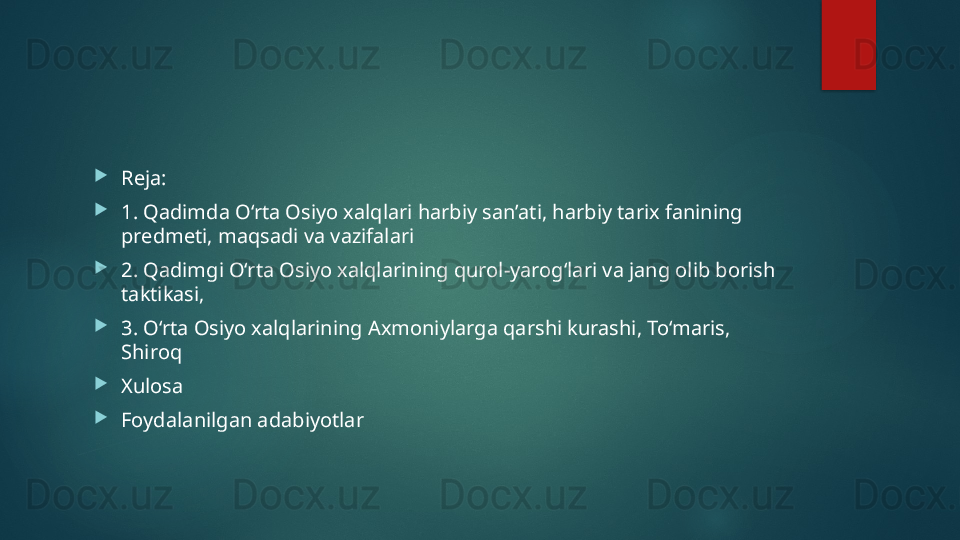 
Reja: 

1. Qadimda O‘rta Osiyo xalqlari harbiy san’ati, harbiy tarix fanining 
predmeti, maqsadi va vazifalari

2. Qadimgi O‘rta Osiyo xalqlarining qurol-yarog‘lari va jang olib borish 
taktikasi, 

3. O‘rta Osiyo xalqlarining Axmoniylarga qarshi kurashi, To‘maris, 
Shiroq

Xulosa

Foydalanilgan adabiyotlar   