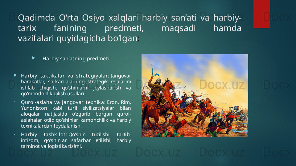 Qadimda  O‘rta  Osiyo  xalqlari  harbiy  san’ati  va  harbiy-
tarix  fanining  predmeti,  maqsadi  hamda 
vazifalari quyidagicha bo‘lgan :

Harbiy  san’at ning predmet i

Harbiy   t ak t i k alar  v a  st rat egiy al ar:  Jangovar 
harakatlar,  sarkardalarning  strategik  rejalarini 
ishlab  chiqish,  qo‘shinlarni  joylashtirish  va 
qo‘mondonlik qilish usullari.
•
Qurol-aslaha  v a  jangov ar  t exni k a:  Eron,  Rim, 
Yunoniston  kabi  turli  sivilizatsiyalar  bilan 
aloqalar  natijasida  o‘zgarib  borgan  qurol-
aslahalar,  otliq qo‘shinlar, kamonchilik  va  harbiy 
texnikalardan foydalanish.
•
Harbiy   t ashk il ot :  Qo‘shin  tuzilishi,  tartib-
intizom,  qo‘shinlar  safarbar  etilishi,  harbiy 
ta’minot va logistika tizimi.   