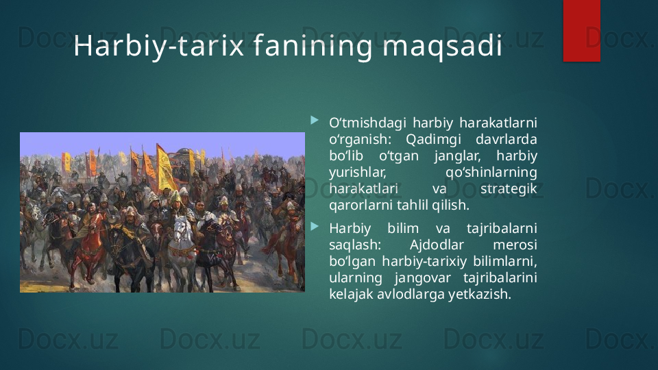 Harbiy -t arix fanining maqsadi

O‘tmishdagi  harbiy  harakatlarni 
o‘rganish:  Qadimgi  davrlarda 
bo‘lib  o‘tgan  janglar,  harbiy 
yurishlar,  qo‘shinlarning 
harakatlari  va  strategik 
qarorlarni tahlil qilish.

Harbiy  bilim  va  tajribalarni 
saqlash:  Ajdodlar  merosi 
bo‘lgan  harbiy-tarixiy  bilimlarni, 
ularning  jangovar  tajribalarini 
kelajak avlodlarga yetkazish.   