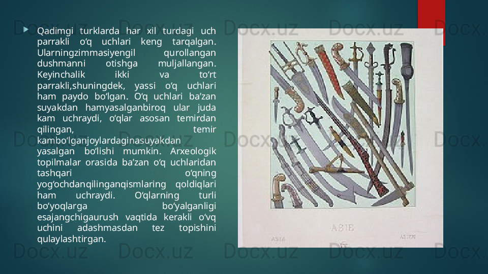 
Qadimgi  turklarda  har  xil  turdagi  uch 
parrakli  o‘q  uchlari  keng  tarqalgan. 
Ularningzimmasiyengil  qurollangan 
dushmanni  otishga  muljallangan. 
Keyinchalik  ikki  va  to‘rt 
parrakli,shuningdek,  yassi  o‘q  uchlari 
ham  paydo  bo‘lgan.  O‘q  uchlari  ba’zan 
suyakdan  hamyasalganbiroq  ular  juda 
kam  uchraydi,  o‘qlar  asosan  temirdan 
qilingan,  temir 
kambo‘lganjoylardaginasuyakdan 
yasalgan  bo‘lishi  mumkin.  Arxeologik 
topilmalar  orasida  ba’zan  o‘q  uchlaridan 
tashqari  o‘qning 
yog‘ochdanqilinganqismlaring  qoldiqlari 
ham  uchraydi.  O‘qlarning  turli 
bo‘yoqlarga  bo‘yalganligi 
esajangchigaurush  vaqtida  kerakli  o‘vq 
uchini  adashmasdan  tez  topishini 
qulaylashtirgan.   