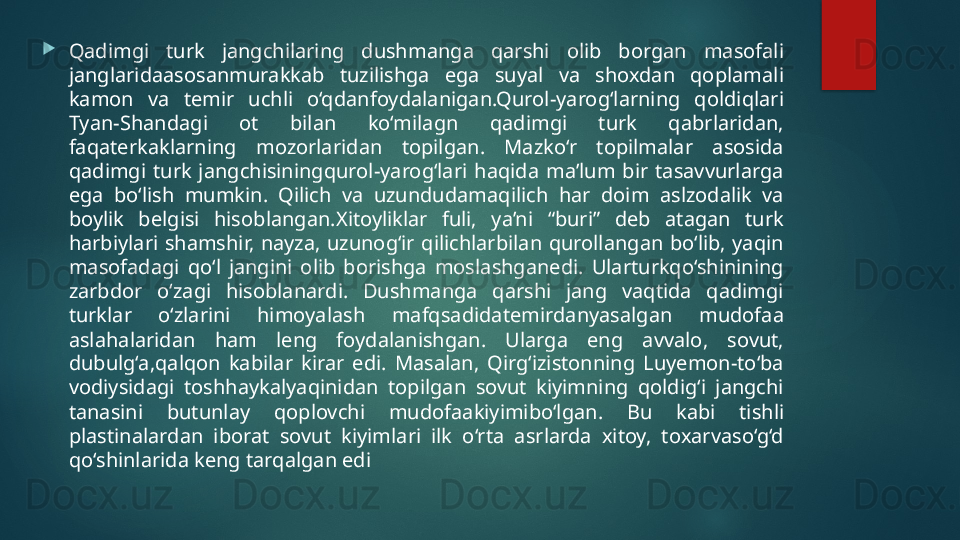 
Qadimgi  turk  jangchilaring  dushmanga  qarshi  olib  borgan  masofali 
janglaridaasosanmurakkab  tuzilishga  ega  suyal  va  shoxdan  qoplamali 
kamon  va  temir  uchli  o‘qdanfoydalanigan.Qurol-yarog‘larning  qoldiqlari 
Tyan-Shandagi  ot  bilan  ko‘milagn  qadimgi  turk  qabrlaridan, 
faqaterkaklarning  mozorlaridan  topilgan.  Mazko‘r  topilmalar  asosida 
qadimgi  turk  jangchisiningqurol-yarog‘lari  haqida  ma’lum  bir  tasavvurlarga 
ega  bo‘lish  mumkin.  Qilich  va  uzundudamaqilich  har  doim  aslzodalik  va 
boylik  belgisi  hisoblangan . Xitoyliklar  fuli,  ya’ni  “buri”  deb  atagan  turk 
harbiylari  shamshir,  nayza,  uzunog‘ir  qilichlarbilan  qurollangan  bo‘lib,  yaqin 
masofadagi  qo‘l  jangini  olib  borishga  moslashganedi.  Ularturkqo‘shinining 
zarbdor  o‘zagi  hisoblanardi.  Dushmanga  qarshi  jang  vaqtida  qadimgi 
turklar  o‘zlarini  himoyalash  mafqsadidatemirdanyasalgan  mudofaa 
aslahalaridan  ham  leng  foydalanishgan.  Ularga  eng  avvalo,  sovut, 
dubulg‘a,qalqon  kabilar  kirar  edi.  Masalan,  Qirg‘izistonning  Luyemon-to‘ba 
vodiysidagi  toshhaykalyaqinidan  topilgan  sovut  kiyimning  qoldig‘i  jangchi 
tanasini  butunlay  qoplovchi  mudofaakiyimibo‘lgan.  Bu  kabi  tishli 
plastinalardan  iborat  sovut  kiyimlari  ilk  o‘rta  asrlarda  xitoy,  toxarvaso‘g‘d 
qo‘shinlarida keng tarqalgan edi   