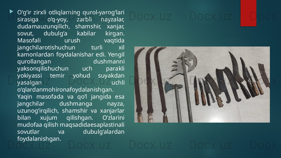 
O‘g‘ir  zirxli  otliqlarning  qurol-yarog‘lari 
sirasiga  o‘q-yoy,  zarbli  nayzalar, 
dudamauzunqilich,  shamshir,  xanjar, 
sovut,  dubulg‘a  kabilar  kirgan. 
Masofali  urush  vaqtida 
jangchilarotishuchun  turli  xil 
kamonlardan  foydalanishar  edi.  Yengil 
qurollangan  dushmanni 
yaksonqilishuchun  uch  parakli 
yokiyassi  temir  yohud  suyakdan 
yasalgan  uchli 
o‘qlardanmohironafoydalanishgan. 
Yaqin  masofada  va  qo‘l  jangida  esa 
jangchilar  dushmanga  nayza, 
uzunog‘irqilich,  shamshir  va  xanjarlar 
bilan  xujum  qilishgan.  O‘zlarini 
mudofaa qilish maqsadidaesaplastinali 
sovutlar  va  dubulg‘alardan 
foydalanishgan.   