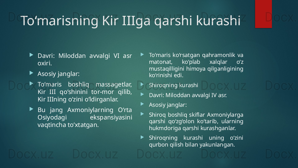To‘marisning Kir IIIga qarshi kurashi

Davri:  Miloddan  avvalgi  VI  asr 
oxiri.

Asosiy janglar:

To‘maris  boshliq  massagetlar, 
Kir  III  qo‘shinini  tor-mor  qilib, 
Kir IIIning o‘zini o‘ldirganlar.

Bu  jang  Axmoniylarning  O‘rta 
Osiyodagi  ekspansiyasini 
vaqtincha to‘xtatgan. 
To‘maris  ko‘rsatgan  qahramonlik  va 
matonat,  ko‘plab  xalqlar  o‘z 
mustaqilligini  himoya  qilganligining 
ko‘rinishi edi.

Shiroqning kurashi

Davri: Miloddan avvalgi IV asr.

Asosiy janglar:

Shiroq  boshliq  skiflar  Axmoniylarga 
qarshi  qo‘zg‘olon  ko‘tarib,  ularning 
hukmdoriga qarshi kurashganlar.

Shiroqning  kurashi  uning  o‘zini 
qurbon qilish bilan yakunlangan.   