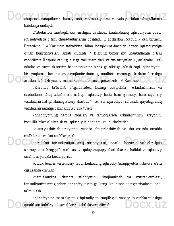 chiqarish   xarajatlarini   kamaytirish,   investitsiya   va   inovatsiya   bilan   shugullanish
kabilarga undaydi.
O’zbekiston   mustaqillikka   erishgan   dastlabki   kunlardanoq   iqtisodiyotni   bozor
iqtisodiyotiga   o’tish   chora-tadbirlarini   boshladi.   O’zbekiston   Respubli-   kasi   birinchi
Prezedenti   I.A.Karimov   tashabbusi   bilan   bosqichma-bosqich   bozor   iqtisodiyotiga
o’tish   konsepsiyalari   ishlab   chiqildi.   "   Bizning   bozor   mu   nosabatlariga   o’tish
modelimiz   Respublikaning   o’ziga   xos   sharoitlari   va   xu-susiyatlarini,   an’analar,   urf-
odatlar   va   turmush   tarzini   har   tomonlama   hisog   ga   olishga,   o’tish-dagi   iqtisodiyotni
bir   yoqlama,   beso’naqay   rivojlantirishnin   g   mudhish   merosiga   barham   berishga
asoslanadi", deb yozadi mamlakati miz birinchi prezedenti I.A.Karimov.
I.Karimov   ta’kidlab   o’tganlaridek,   hozirgi   bosqichda   ‘‘erkinlashtirish   va
islohotlarni   chuq-urlashtirish   nafaqat   iqtisodiy   balki   ham   ijtimoiy,   ham   siyo   siy
vazifalarni hal qilishning asosiy shartidir’’. Bu esa iqtisodiyot sohasida quyidagi aniq
vazifalarni amalga oshirishni ko’zda tutadi.
-iqtisodiyotning   barcha   sohalari   va   tarmoqlarida   erkinlashtirish   jarayonini
izchillik bilan o’t-kazish va iqtisodiy islohotlarni chuqurlashtirish.
-xususiylashtirish   jarayonini   yanada   chuqurlashtirish   va   shu   asosida   amalda
mulkdorlar sinfini shakllantirish.
-mamlakat   iqtisodiyotiga   xorij   sarmoyasini,   avvalo,   bevosita   yo’naltirilgan
sarmoyalarni   keng   jalb  etish   uchun   qulay   xuquqiy  shart-sharoit,  kafolat   va  iqtisodiy
omillarni yanada kuchaytirish.
-kichik beznes va xususiy tadbirkorlikning iqtisodiy taraqqiyotda ustuvo r o’rin
egallashga erishish.
-mamlakatning   eksport   salohiyatini   rivojlantirish   va   mustahkamlash,
iqtisodiyotimizning   jahon   iqtisodiy   tizimiga   keng   ko’lamda   integratsiyalashu   vini
ta’minlash.
-iqtisodiyotda   mamlakatimiz   iqtisodiy   mustaqilligini   yanada   mustahka   mlashga
qaratilgan tarkibiy o’zgarishlarni izchil davom ettirish.
10 