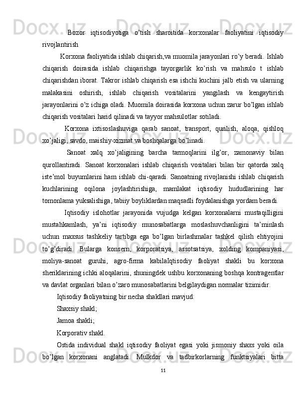     Bozor   iqtisodiyotiga   o’tish   sharoitida   korxonalar   faoliyatini   iqtisodiy
rivojlantirish
    Korxona faoliyatida ishlab chiqarish,va muomila jarayonlari ro’y beradi. Ishlab
chiqarish   doirasida   ishlab   chiqarishga   tayorgarlik   ko’rish   va   mahsulo   t   ishlab
chiqarishdan iborat. Takror ishlab chiqarish esa  ishchi  kuchini jalb etish va ularning
malakasini   oshirish,   ishlab   chiqarish   vositalarini   yangilash   va   kengaytirish
jarayonlarini o’z ichiga oladi. Muomila doirasida korxona uchun zarur bo’lgan ishlab
chiqarish vositalari harid qilinadi va tayyor mahsulotlar sotiladi.
    Korxona   ixtisoslashuviga   qarab   sanoat,   transport,   qurilish,   aloqa,   qishloq
xo’jaligi, savdo, maishiy-xizmat va boshqalarga bo’linadi.
    Sanoat   xalq   xo’jaligining   barcha   tarmoqlarini   ilg’or,   zamonaviy   bilan
qurollantiradi.   Sanoat   korxonalari   ishlab   chiqarish   vositalari   bilan   bir   qatorda   xalq
iste’mol   buyumlarini   ham   ishlab   chi-qaradi.   Sanoatning  rivojlanishi   ishlab   chiqarish
kuchlarining   oqilona   joylashtirishiga,   mamlakat   iqtisodiy   hududlarining   har
tomonlama yuksalishiga, tabiiy boyliklardan maqsadli foydalanishga yordam beradi.
    Iqtisodiy   islohotlar   jarayonida   vujudga   kelgan   korxonalarni   mustaqilligini
mustahkamlash,   ya’ni   iqtisodiy   munosabatlarga   moslashuvchanligini   ta’minlash
uchun   maxsus   tashkeliy   tartibga   ega   bo’lgan   birlashmalar   tashkel   qilish   ehtiyojini
to’g’diradi.   Bularga   konsern,   korporatsiya,   assotsatsiya,   xolding   kompaniyasi,
moliya-sanoat   guruhi,   agro-firma   kabilaIqtisodiy   faoliyat   shakli   bu   korxona
sheriklarining ichki aloqalarini, shuningdek ushbu korxonaning boshqa kontragentlar
va davlat organlari bilan o’zaro munosabatlarini belgilaydigan normalar tizimidir.
Iqtisodiy faoliyatning bir necha shakllari mavjud:
Shaxsiy shakl;
Jamoa shakli;
Korporativ shakl.
Ostida   individual   shakl   iqtisodiy   faoliyat   egasi   yoki   jismoniy   shaxs   yoki   oila
bo’lgan   korxonani   anglatadi.   Mulkdor   va   tadbirkorlarning   funktsiyalari   bitta
11 