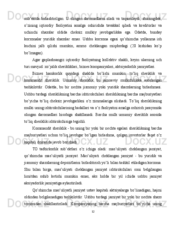 sub’ektda   birlashtirilgan.   U   olingan   daromadlarni   oladi   va   taqsimlaydi,   shuningdek,
o’zining   iqtisodiy   faoliyatini   amalga   oshirishda   tavakkal   qiladi   va   kreditorlar   va
uchinchi   shaxslar   oldida   cheksiz   mulkiy   javobgarlikka   ega.   Odatda,   bunday
korxonalar   yuridik   shaxslar   emas.   Ushbu   korxona   egasi   qo’shimcha   yollanma   ish
kuchini   jalb   qilishi   mumkin,   ammo   cheklangan   miqdordagi   (20   kishidan   ko’p
bo’lmagan).
Agar   gaplashsangiz   iqtisodiy   faoliyatning   kollektiv   shakli,   keyin   ularning   uch
turi mavjud: xo’jalik sherikliklari, biznes kompaniyalari, aktsiyadorlik jamiyatlari.
Biznes   hamkorlik   quyidagi   shaklda   bo’lishi   mumkin:   to’liq   sheriklik   va
kommandit   sheriklik.   Umumiy   sheriklik   bu   jamoaviy   mulkchilikka   asoslangan
tashkilotdir.   Odatda,   bu   bir   nechta   jismoniy   yoki   yuridik   shaxslarning   birlashmasi.
Ushbu turdagi sheriklikning barcha ishtirokchilari sheriklikning barcha majburiyatlari
bo’yicha   to’liq   cheksiz   javobgarlikni   o’z   zimmalariga   olishadi.   To’liq   sheriklikning
mulki uning ishtirokchilarining badallari va o’z faoliyatini amalga oshirish jarayonida
olingan   daromadlari   hisobiga   shakllanadi.   Barcha   mulk   umumiy   sheriklik   asosida
to’liq sheriklik ishtirokchisiga tegishli.
Kommandit sheriklik - bu uning bir yoki bir nechta egalari sheriklikning barcha
majburiyatlari   uchun   to’liq   javobgar   bo’lgan   birlashma,   qolgan   investorlar   faqat   o’z
kapitali doirasida javob berishadi.
TO   tadbirkorlik   sub’ektlari   o’z   ichiga   oladi:   mas’uliyati   cheklangan   jamiyat,
qo’shimcha   mas’uliyatli   jamiyat.   Mas’uliyati   cheklangan   jamiyat   -   bu   yuridik   va
jismoniy shaxslarning depozitlarini birlashtirish yo’li bilan tashkil etiladigan korxona.
Shu   bilan   birga,   mas’uliyati   cheklangan   jamiyat   ishtirokchilari   soni   belgilangan
limitdan   oshib   ketishi   mumkin   emas,   aks   holda   bir   yil   ichida   ushbu   jamiyat
aksiyadorlik jamiyatiga aylantiriladi.
Qo’shimcha mas’uliyatli jamiyat ustav kapitali aktsiyalarga bo’linadigan, hajmi
oldindan belgilanadigan tashkilotdir. Ushbu turdagi jamiyat bir yoki bir nechta shaxs
tomonidan   shakllantiriladi.   Kompaniyaning   barcha   majburiyatlari   bo’yicha   uning
12 