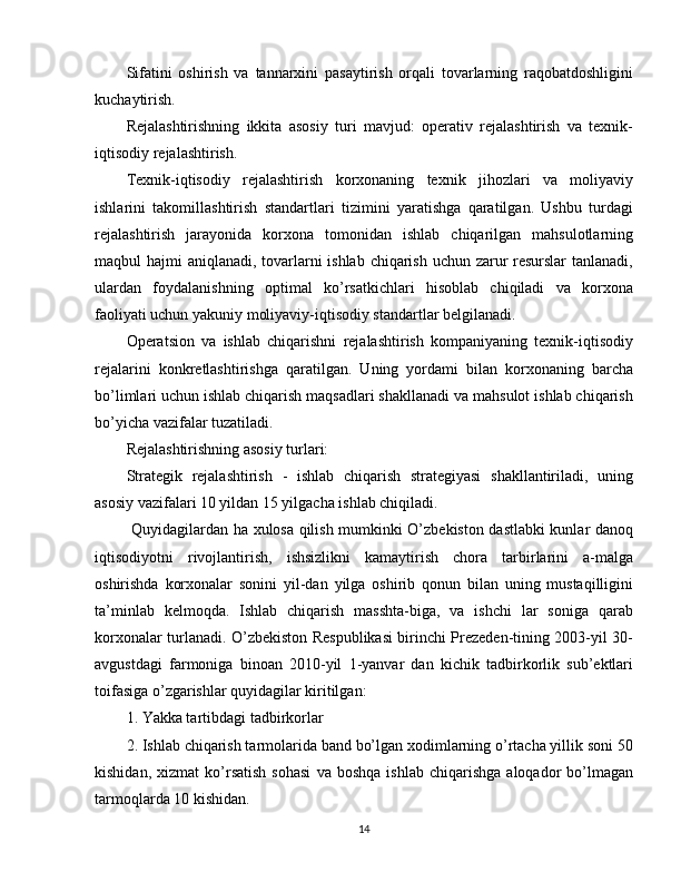 Sifatini   oshirish   va   tannarxini   pasaytirish   orqali   tovarlarning   raqobatdoshligini
kuchaytirish.
Rejalashtirishning   ikkita   asosiy   turi   mavjud:   operativ   rejalashtirish   va   texnik-
iqtisodiy rejalashtirish.
Texnik-iqtisodiy   rejalashtirish   korxonaning   texnik   jihozlari   va   moliyaviy
ishlarini   takomillashtirish   standartlari   tizimini   yaratishga   qaratilgan.   Ushbu   turdagi
rejalashtirish   jarayonida   korxona   tomonidan   ishlab   chiqarilgan   mahsulotlarning
maqbul hajmi aniqlanadi, tovarlarni  ishlab chiqarish uchun zarur resurslar  tanlanadi,
ulardan   foydalanishning   optimal   ko’rsatkichlari   hisoblab   chiqiladi   va   korxona
faoliyati uchun yakuniy moliyaviy-iqtisodiy standartlar belgilanadi.
Operatsion   va   ishlab   chiqarishni   rejalashtirish   kompaniyaning   texnik-iqtisodiy
rejalarini   konkretlashtirishga   qaratilgan.   Uning   yordami   bilan   korxonaning   barcha
bo’limlari uchun ishlab chiqarish maqsadlari shakllanadi va mahsulot ishlab chiqarish
bo’yicha vazifalar tuzatiladi.
Rejalashtirishning asosiy turlari:
Strategik   rejalashtirish   -   ishlab   chiqarish   strategiyasi   shakllantiriladi,   uning
asosiy vazifalari 10 yildan 15 yilgacha ishlab chiqiladi.
  Quyidagilardan ha xulosa qilish mumkinki O’zbekiston dastlabki kunlar danoq
iqtisodiyotni   rivojlantirish,   ishsizlikni   kamaytirish   chora   tarbirlarini   a-malga
oshirishda   korxonalar   sonini   yil-dan   yilga   oshirib   qonun   bilan   uning   mustaqilligini
ta’minlab   kelmoqda.   Ishlab   chiqarish   masshta-biga,   va   ishchi   lar   soniga   qarab
korxonalar turlanadi. O’zbekiston Respublikasi birinchi Prezeden-tining 2003-yil 30-
avgustdagi   farmoniga   binoan   2010-yil   1-yanvar   dan   kichik   tadbirkorlik   sub’ektlari
toifasiga o’zgarishlar quyidagilar kiritilgan:
1. Yakka tartibdagi tadbirkorlar
2. Ishlab chiqarish tarmolarida band bo’lgan xodimlarning o’rtacha yillik soni 50
kishidan,   xizmat   ko’rsatish   sohasi   va  boshqa   ishlab   chiqarishga   aloqador   bo’lmagan
tarmoqlarda 10 kishidan.
14 