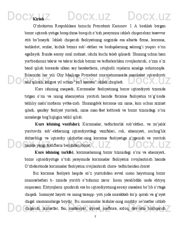 Kirish
O’zbekiston   Respublikasi   birinchi   Prezedenti   Karimov.   I.   A   boshlab   bergan
bozor iqtisodi-yotiga bosqichma-bosqich o’tish jarayonini ishlab chiqarishsiz tasavvur
etib   bo’lmaydi.   Ishlab   chiqarish   faoliyatining   negizida   esa   albatta   firma,   korxona,
tashkelot,   sexlar,   kichik   beznis   sub’-ektlari   va   boshqalarning   salmog’i   yuqori   o’rin
egallaydi. Bunda asosiy omil mehnat, ishchi kuchi talab qilinadi. Shuning uchun ham
yurtboshimiz takror va takror kichik bezniz va tadbirkorlikni rivojlantirish, o’zini o’zi
band   qilish   borasida   ulkan   say   harakatlarni,   istiqbolli   rejalarni   amalga   oshirmoqda.
Bilamizki   har   yili   Oliy   Majlisga   Prezedent   murojatnomasida   mamlakat   iqtisodiyoti
talil qilinib, kelgusi yil uchun "yo’l xaritasi" ishlab chiqiladi.
  Kurs   ishining   maqsadi;   Korxonalar   faoliyatining   bozor   iqtisodiyoti   tizimida
tutgan   o’rni   va   uning   ahamiyatini   yoritish   hamda   forxona   faoliyatini   to’g’risida
tahliliy   malu’motlarni   yetka-zish.   Shuningdek   korxona   uzi   nima,   kim   uchun   xizmat
qiladi,   qanday   faoliyat   yuritadi,   nima   man-faat   keltiradi   va   bozor   tizimidagi   o’rni
nimalarga bog’liqligini tahlil qilish.
  Kurs   ishining   vazifalari;   Korxonalar,   tadbirkorlik   sub’ektlari,   va   xo’jalik
yurituvchi   sub’-ektlarning   iqtisodiyotdagi   vazifalari,   roli,   ahamiyati,   nechog’lik
dolzarbligi   va   iqtisodiy   islohotlar-ning   korxona   faoliyatiga   o’rganish   va   yoritish
hamda yangi takliflarni berishdan iborat.
  Kurs   ishining   tarkibi ;   korxonalarning   bozor   tizimidagi   o’rni   va   ahamiyati,
bozor   iqtisodiyotiga   o’tish   jarayonida   korxonalar   faoliyatini   rivojlantirish   hamda
O’zbekistonda korxonalar faoliyatini rivijlantirish chora- tadbirlaridan iborat.
Biz   korxona   faoliyati   haqida   so’z   yuritishdan   avval   inson   hayotining   bozor
munosabatlari   ti-   zimida   yoritib   o’tishimiz   zarur.   Inson   yaralibdiki   unda   ehtiyoj
mujassam. Ehtiyojlarni qondirish esa bu iqtisodiyotning asosiy masalasi bo’lib o’rtaga
chiqadi. Insoniyat hayoti va uning taraqqi- yoti juda murakkab ko’p qirrali va g’oyat
chigal   muommolarga   boydir.   Bu   muommolar   kishilar-ning   moddiy   ne’matlar   ishlab
chiqarish,   xizmatlar,   fan,   madaniyat,   siyosat,   mafkura,   axloq,   dav-latni   boshqarish
2 