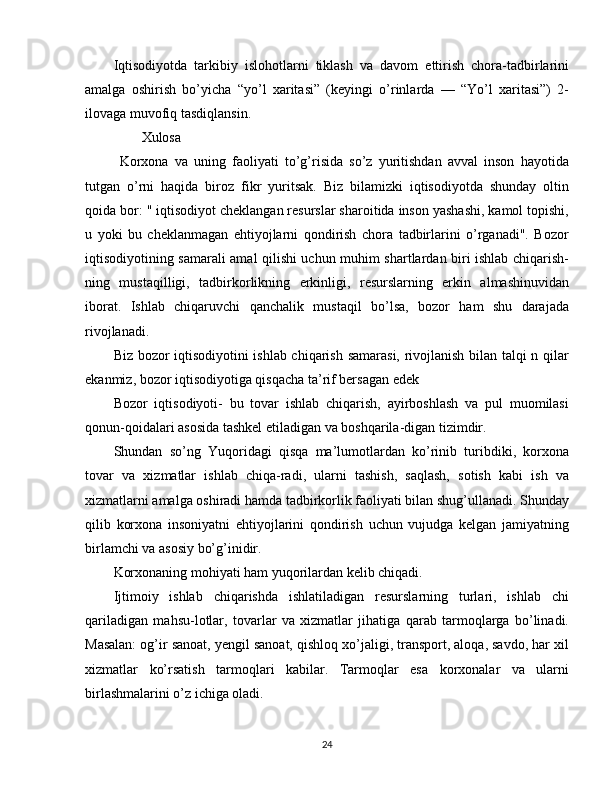 Iqtisodiyotda   tarkibiy   islohotlarni   tiklash   va   davom   ettirish   chora-tadbirlarini
amalga   oshirish   bo’yicha   “yo’l   xaritasi”   (keyingi   o’rinlarda   —   “Yo’l   xaritasi”)   2-
ilovaga muvofiq tasdiqlansin.
         Xulosa
  Korxona   va   uning   faoliyati   to’g’risida   so’z   yuritishdan   avval   inson   hayotida
tutgan   o’rni   haqida   biroz   fikr   yuritsak.   Biz   bilamizki   iqtisodiyotda   shunday   oltin
qoida bor: " iqtisodiyot cheklangan resurslar sharoitida inson yashashi, kamol topishi,
u   yoki   bu   cheklanmagan   ehtiyojlarni   qondirish   chora   tadbirlarini   o’rganadi".   Bozor
iqtisodiyotining samarali amal qilishi uchun muhim shartlardan biri ishlab chiqarish-
ning   mustaqilligi,   tadbirkorlikning   erkinligi,   resurslarning   erkin   almashinuvidan
iborat.   Ishlab   chiqaruvchi   qanchalik   mustaqil   bo’lsa,   bozor   ham   shu   darajada
rivojlanadi.
Biz bozor iqtisodiyotini ishlab chiqarish samarasi, rivojlanish bilan talqi n qilar
ekanmiz, bozor iqtisodiyotiga qisqacha ta’rif bersagan edek
Bozor   iqtisodiyoti-   bu   tovar   ishlab   chiqarish,   ayirboshlash   va   pul   muomilasi
qonun-qoidalari asosida tashkel etiladigan va boshqarila-digan tizimdir.
Shundan   so’ng   Yuqoridagi   qisqa   ma’lumotlardan   ko’rinib   turibdiki,   korxona
tovar   va   xizmatlar   ishlab   chiqa-radi,   ularni   tashish,   saqlash,   sotish   kabi   ish   va
xizmatlarni amalga oshiradi hamda tadbirkorlik faoliyati bilan shug’ullanadi. Shunday
qilib   korxona   insoniyatni   ehtiyojlarini   qondirish   uchun   vujudga   kelgan   jamiyatning
birlamchi va asosiy bo’g’inidir.
Korxonaning mohiyati ham yuqorilardan kelib chiqadi.
Ijtimoiy   ishlab   chiqarishda   ishlatiladigan   resurslarning   turlari,   ishlab   chi
qariladigan   mahsu-lotlar,   tovarlar   va   xizmatlar   jihatiga   qarab   tarmoqlarga   bo’linadi.
Masalan: og’ir sanoat, yengil sanoat, qishloq xo’jaligi, transport, aloqa, savdo, har xil
xizmatlar   ko’rsatish   tarmoqlari   kabilar.   Tarmoqlar   esa   korxonalar   va   ularni
birlashmalarini o’z ichiga oladi.
24
