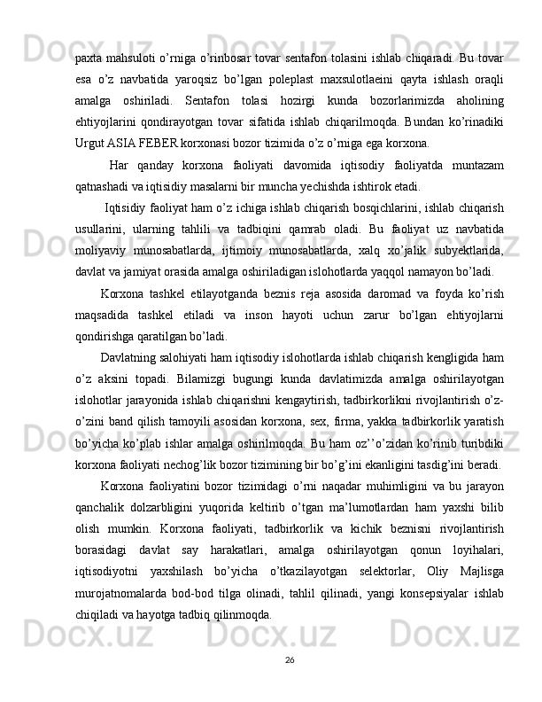 paxta mahsuloti  o’rniga  o’rinbosar  tovar  sentafon tolasini  ishlab  chiqaradi. Bu tovar
esa   o’z   navbatida   yaroqsiz   bo’lgan   poleplast   maxsulotlaeini   qayta   ishlash   oraqli
amalga   oshiriladi.   Sentafon   tolasi   hozirgi   kunda   bozorlarimizda   aholining
ehtiyojlarini   qondirayotgan   tovar   sifatida   ishlab   chiqarilmoqda.   Bundan   ko’rinadiki
Urgut ASIA FEBER korxonasi bozor tizimida o’z o’rniga ega korxona. 
  Har   qanday   korxona   faoliyati   davomida   iqtisodiy   faoliyatda   muntazam
qatnashadi va iqtisidiy masalarni bir muncha yechishda ishtirok etadi.
  Iqtisidiy faoliyat ham o’z ichiga ishlab chiqarish bosqichlarini, ishlab chiqarish
usullarini,   ularning   tahlili   va   tadbiqini   qamrab   oladi.   Bu   faoliyat   uz   navbatida
moliyaviy   munosabatlarda,   ijtimoiy   munosabatlarda,   xalq   xo’jalik   subyektlarida,
davlat va jamiyat orasida amalga oshiriladigan islohotlarda yaqqol namayon bo’ladi.
Korxona   tashkel   etilayotganda   beznis   reja   asosida   daromad   va   foyda   ko’rish
maqsadida   tashkel   etiladi   va   inson   hayoti   uchun   zarur   bo’lgan   ehtiyojlarni
qondirishga qaratilgan bo’ladi.
Davlatning salohiyati ham iqtisodiy islohotlarda ishlab chiqarish kengligida ham
o’z   aksini   topadi.   Bilamizgi   bugungi   kunda   davlatimizda   amalga   oshirilayotgan
islohotlar jarayonida ishlab chiqarishni kengaytirish, tadbirkorlikni rivojlantirish o’z-
o’zini  band  qilish  tamoyili  asosidan  korxona,  sex, firma, yakka  tadbirkorlik yaratish
bo’yicha   ko’plab  ishlar   amalga   oshirilmoqda.   Bu   ham   oz’’o’zidan  ko’rinib   turibdiki
korxona faoliyati nechog’lik bozor tizimining bir bo’g’ini ekanligini tasdig’ini beradi.
Korxona   faoliyatini   bozor   tizimidagi   o’rni   naqadar   muhimligini   va   bu   jarayon
qanchalik   dolzarbligini   yuqorida   keltirib   o’tgan   ma’lumotlardan   ham   yaxshi   bilib
olish   mumkin.   Korxona   faoliyati,   tadbirkorlik   va   kichik   beznisni   rivojlantirish
borasidagi   davlat   say   harakatlari,   amalga   oshirilayotgan   qonun   loyihalari,
iqtisodiyotni   yaxshilash   bo’yicha   o’tkazilayotgan   selektorlar,   Oliy   Majlisga
murojatnomalarda   bod-bod   tilga   olinadi,   tahlil   qilinadi,   yangi   konsepsiyalar   ishlab
chiqiladi va hayotga tadbiq qilinmoqda.
26 