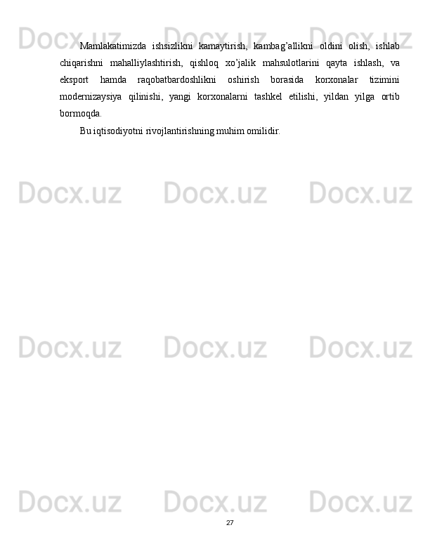 Mamlakatimizda   ishsizlikni   kamaytirish,   kambag’allikni   oldini   olish,   ishlab
chiqarishni   mahalliylashtirish,   qishloq   xo’jalik   mahsulotlarini   qayta   ishlash,   va
eksport   hamda   raqobatbardoshlikni   oshirish   borasida   korxonalar   tizimini
modernizaysiya   qilinishi,   yangi   korxonalarni   tashkel   etilishi,   yildan   yilga   ortib
bormoqda. 
Bu iqtisodiyotni rivojlantirishning muhim omilidir.
 
27 