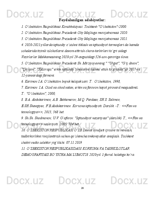 Foydalanilgan adabiyotlar:
1. O’zbekiston Respublikasi Konstitutsiyasi. Toshkent-"O’zbekiston"-2000.
2. O’zbekiston Respublikasi Prezedenti Oliy Majlisga murojatnomasi 2020.
3. O’zbekiston Respublikasi Prezedenti Oliy Majlisga murojatnomasi 2021.
4. 2020-2021-yillarda iqtisodiy o’sishni tiklash va iqtisodiyot tarmoqlari da hamda 
sohalarida tizimli islohotlarni davom ettirish chora-tarbirlari to’gri sidagi 
Vazirlarlar Mahkamasining 2020-yil 29-avgustdagi 526-son qaroriga ilova.
5. O’zbekiston Respublikasi Prezedenti Sh. Mirziyoyevning " "Urgut", "G’ij divon", 
"Qo’qon", "Xazoraps" erkin iqtisodiy zonalarini tashkel etish to’grisida" gi 2017-yil 
12-yanvardagi farmoni.
6. Karimov.I.A. O’zbekiston buyuk kelajak sari. T.: O’zbekiston, 1998, 
7. Karimov. I.A. Ozod va obod vatan, erkin va farovon hayot pirovard maqsadimiz. 
T.: "O’zbekiston", 2000, 
8. B.A. Abdukarimov, A.B. Bektemerov, M.Q. Pardaev, SH.S. Salimov, 
E.SH.Shavqiyev, F.B.Abdukarimov. Korxona iqtisodiyoti. Darslik. -T.: <<Fan va 
texnologiya>>, 2013, 368 bet.
9. Sh.Sh. Shodmonov, U.V. G’afurov. "Iqtisodiyot nazariyasi" (darslik). T., <<Fan va
texnologiya>> nashriyoti. 2005. 784 bet. 
10. O’ZBEKISTON RESPUBLIKASI O’ZB Davlat byudjeti ijrosini ta’minlash, 
tadbirkorlikni rivojlantirish uchun qo’shimcha imkoniyatlar aniqlash. Toshkent 
shahri vedio selektor yig’ilishi. 07.11.2019
11. O’ZBEKISTON RESPUBLIKASIDAGI KORXONA VA TASHKILOTLAR 
DEMOGRAFIYASI BO’YICHA MA’LUMOT 28  2020-yil 1-fevral holatiga ko’ra.
28 