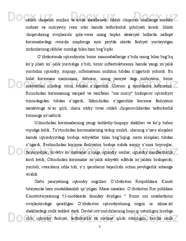 ishlab   chiqarish   omillari   ta’sirida   shakllanadi.   Ishlab   chiqarish   omillariga   moddiy
mehnat   va   moliyaviy   resur   srlar   hamda   tadbirkorlik   qobiliyati   kiradi.   Ishlab
chiqarishning   rivojlanishi   qola-versa   uning   taqdiri   aksariyat   hollarda   nafaqat
korxonalardagi   resursla   miqdoriga   ayni   paytda   ularda   faoliyat   yuritayotgan
xodimlarning ishbilar-monligi bilan ham bog’liqdir.
    O’zbekistonda iqtisodiyotni bozor munosabatlariga o’tishi uning bilan bog’liq
ko’p   jihati   xo’-jalik   yuritishga   o’tish,   bozor   infrastrukturasini   hamda   yangi   xo’jalik
yuritishni   iqtisodiy,   xuquqiy,   informatsion   muhitini   tubdan   o’zgartirib   yubordi.   Bu
holat   korxonani   mazmunini,   statusini,   uning   jamiyat   dagi   mohiyatini,   bozor
subyektlari   ichidagi   rolini   tubdan   o’zgartirdi.   Ularnin   g   ayrimlarini   keltiramiz:
Birinchidan   korxonaning   maqsad   va   vazifalari   "ma   muriy"   boshqaruv   iqtisodiyot
tizimidagidan   tubdan   o’zgardi;   Ikkinchidan   o’zgarishlar   korxona   faoliyatini
xarakteriga   ta’sir   qilib,   ularni   oddiy   tovar   ishlab   chiqaruvchilardan   tadbirkorlik
beznisiga yo’naltirdi
Uchinchidan   korxonalarning   yangi   tashkeliy-huquqiy   shakllari   va   ko’p   turlari
vujudga  keldi;   To’rtinchidan   korxonalarning  tashqi  muhiti,  ularning  o’zaro  aloqalari
hamda   iqtisodiyotdagi   boshqa   subyektlar   bilan   bog’liqligi   mezo   aloqalari   tubdan
o’zgardi;   Beshinchidan   korxona   faoliyatini   boshqa   rishda   asosiy   o’rinni   buyruqlar,
farmoyishlar,   direktiv   ko’rsatmalar   o’rniga   iqtisodiy   usullar,   iqtisodiy   manfaatdorlik
kirib   keldi;   Oltinchidan   korxonalar   xo’jalik   subyekti   sifatida   xo’jalikni   boshqarish,
yuritish,   resurslarni   ishla   tish,   o’z   qarorlarini   bajarilishi   uchun   javobgarlik   sohasiga
erishdi.
Xatto   jamiyatning   iqtisodiy   negizlari   O’zbekiston   Respublikasi   Konsti
tutsiyasida ham  mustahkamlab qo’yilgan. Mana masalan:  O’zbekiston  Res publikasi
Konstitutsiyasining   53-moddasida   shunday   deyilgan   "   Bozor   mu   nosabatlarini
rivojlantirishga   qaratilgan   O’zbekiston   iqtisodiyotining   negizi   ni   xilma-xil
shakllardagi mulk tashkel etadi. Davlat iste’molchilarning huqu-qi ustunligini hisobga
olib,   iqtisodiy   faoliyat,   tadbirkorlik   va   mehnat   qilish   erkinligini,   barcha   mulk
4 