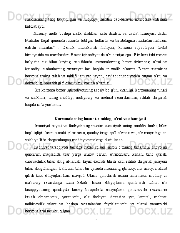 shakllarining   teng   huquqligini   va   huquqiy   jihatdan   bab-baravar   muhofaza   etilishini
kafolatlaydi.
Xususiy   mulk   boshqa   mulk   shakllari   kabi   daxlsiz   va   davlat   himoyasi   dadir.
Mulkdor   faqat   qonunda   nazarda   tutilgan   hollarda   va   tartibdagina   mulkidan   mahrum
etilishi   mumkin"   .   Demak   tadbirkorlik   faoliyati,   korxona   iqtisodiyoti   davlat
himoyasida va manfaatdor. Bozor iqtisodiyotida o’z o’rniga ega . Biz kurs ishi mavzu
bo’yicha   siz   bilan   keyingi   sahifalarda   korxonalarning   bozor   tizimidagi   o’rni   va
iqtisodiy   islohotlarning   xususiyat   lari   haqida   to’xtalib   o’tamiz.   Bozor   sharoitida
korxonalarning   talab   va   taklifi   jamiyat   hayoti,   davlat   iqtisodiyotida   tutgan   o’rni   va
dolzarbligi borasidagi fikrlarimizni yoritib o’tamiz.
  Biz korxona bozor iqtisodiyotining asosiy bo’g’ini ekanligi, korxonaning turlari
va   shakllari,   uning   moddiy,   moliyaviy   va   mehnat   resurslarinini,   ishlab   chiqarish
haqida so’z yuritamiz.
Korxonalarning bozor tizimidagi o’rni va ahamiyati
  Insoniyat   hayoti   va   faoliyatining   muhim   xususiyati   uning   moddiy   borliq   bilan
bog’liqligi. Inson nimaki qilmasasin, qanday ishga qo’l o’rmasasin, o’z maqsadiga er-
shish yo’lida chegaralangan moddiy vositalarga duch keladi.
Insoniyat   taraqqiyoti   tarixiga   nazar   solsak,   inson   o’zining   birlamchi   ehtiyojini
qondirish   maqsadida   ular   yerga   ishlov   berish,   o’rmonlarni   kesish,   bino   qurish,
chorvachilik  bilan   shug’ul-lanish,   kiyim-kechak   tikish   kabi   ishlab  chiqarish   jarayoni
bilan shugullangan. Ushbular bilan bir qatorda insonning ijtimoiy, ma’naviy, mehnat
qilish   kabi   ehtiyojlari   ham   mavjud.   Ularni   qon-dirish   uchun   ham   inson   moddiy   va
ma’naviy   resurslarga   duch   keladi.   Inson   ehtiyojlarini   qondi-rish   uchun   o’z
taraqqiyotining   qandaydir   tarixiy   bosqichida   ehtiyojlarni   qondiruvchi   resurslarni
ishlab   chiqaruvchi,   yaratuvchi,   o’z   faoliyati   doirasida   yer,   kapital,   mehnat,
tadbirkorlik   talant   va   boshqa   vositalardan   foydalanuvchi   va   ularni   yaratuvchi
korxonalarni tashkel qilgan.
5 