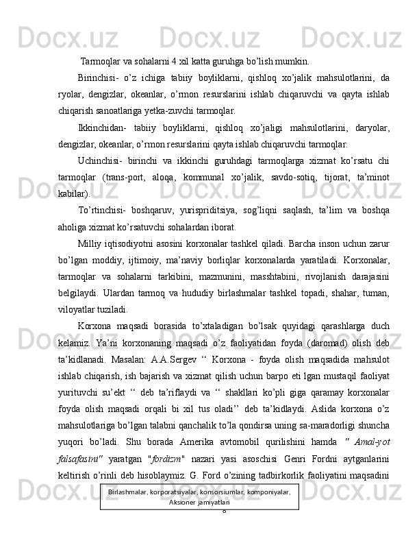 Tarmoqlar va sohalarni 4 xil katta guruhga bo’lish mumkin.
Birinchisi-   o’z   ichiga   tabiiy   boyliklarni,   qishloq   xo’jalik   mahsulotlarini,   da
ryolar,   dengizlar,   okeanlar,   o’rmon   resurslarini   ishlab   chiqaruvchi   va   qayta   ishlab
chiqarish sanoatlariga yetka-zuvchi tarmoqlar.
Ikkinchidan-   tabiiy   boyliklarni,   qishloq   xo’jaligi   mahsulotlarini,   daryolar,
dengizlar, okeanlar, o’rmon resurslarini qayta ishlab chiqaruvchi tarmoqlar.
Uchinchisi-   birinchi   va   ikkinchi   guruhdagi   tarmoqlarga   xizmat   ko’rsatu   chi
tarmoqlar   (trans-port,   aloqa,   kommunal   xo’jalik,   savdo-sotiq,   tijorat,   ta’minot
kabilar).
To’rtinchisi-   boshqaruv,   yurispriditsiya,   sog’liqni   saqlash,   ta’lim   va   boshqa
aholiga xizmat ko’rsatuvchi sohalardan iborat.
Milliy iqtisodiyotni asosini  korxonalar tashkel  qiladi. Barcha inson uchun zarur
bo’lgan   moddiy,   ijtimoiy,   ma’naviy   borliqlar   korxonalarda   yaratiladi.   Korxonalar,
tarmoqlar   va   sohalarni   tarkibini,   mazmunini,   masshtabini,   rivojlanish   darajasini
belgilaydi.   Ulardan   tarmoq   va   hududiy   birlashmalar   tashkel   topadi,   shahar,   tuman,
viloyatlar tuziladi.
Korxona   maqsadi   borasida   to’xtaladigan   bo’lsak   quyidagi   qarashlarga   duch
kelamiz.   Ya’ni   korxonaning   maqsadi   o’z   faoliyatidan   foyda   (daromad)   olish   deb
ta’kidlanadi.   Masalan:   A.A.Sergev   ‘‘   Korxona   -   foyda   olish   maqsadida   mahsulot
ishlab chiqarish, ish bajarish va xizmat  qilish uchun barpo eti lgan mustaqil  faoliyat
yurituvchi   su’ekt   ‘‘   deb   ta’riflaydi   va   ‘‘   shakllari   ko’pli   giga   qaramay   korxonalar
foyda   olish   maqsadi   orqali   bi   xil   tus   oladi’’   deb   ta’kidlaydi.   Aslida   korxona   o’z
mahsulotlariga bo’lgan talabni qanchalik to’la qondirsa uning sa-maradorligi shuncha
yuqori   bo’ladi.   Shu   borada   Amerika   avtomobil   qurilishini   hamda   "   Amal-yot
falsafasini"   yaratgan   " fordizm "   nazari   yasi   asoschisi   Genri   Fordni   aytganlarini
keltirish o’rinli deb hisoblaymiz. G. Ford o’zining tadbirkorlik faoliyatini maqsadini
8Birlashmalar, korporatsiyalar, konsorsiumlar, komponiyalar,
Aksioner jamiyatlari