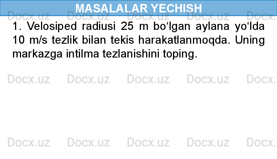 MASALALAR YECHISH
1.  Velosiped  radiusi  25  m  bo‘lgan  aylana  yo‘lda 
10  m/s  tezlik  bilan  tekis  harakatlanmoqda.  Uning 
markazga intilma tezlanishini toping. 