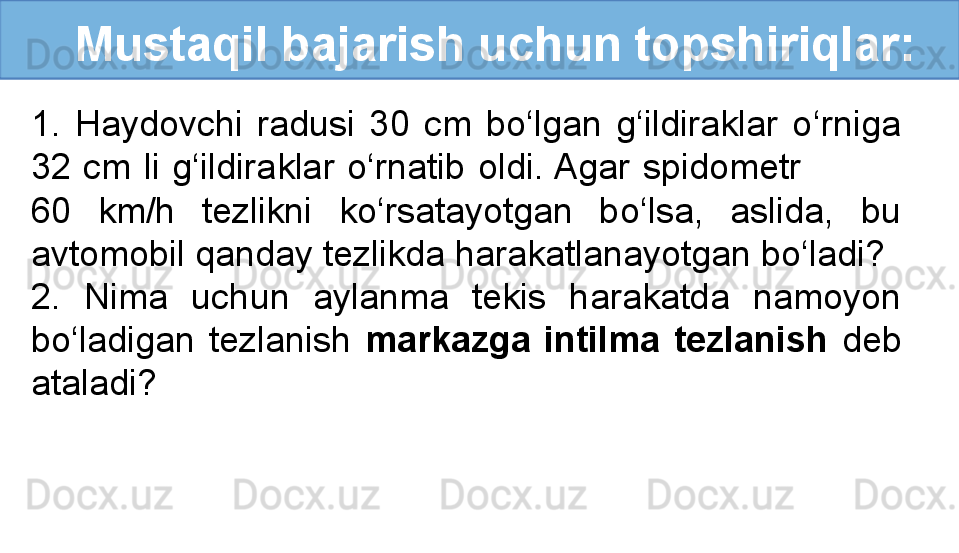    Mustaqil bajarish uchun topshiriqlar:
1.  Haydovchi  radusi  30  cm  bo‘lgan  g‘ildiraklar  o‘rniga 
32  cm  li  g‘ildiraklar  o‘rnatib  oldi. Agar  spidometr                 
60  km/h  tezlikni  ko‘rsatayotgan  bo‘lsa,  aslida,  bu 
avtomobil qanday tezlikda harakatlanayotgan bo‘ladi?
2.  Nima  uchun  aylanma  tekis  harakatda  namoyon 
bo‘ladigan  tezlanish  markazga  intilma  tezlanish  deb 
ataladi? 