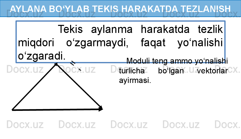 AYLANA BO‘YLAB TEKIS HARAKATDA TEZLANISH
          Tekis  aylanma  harakatda  tezlik 
miqdori  o‘zgarmaydi,  faqat  yo‘nalishi 
o‘zgaradi.
 
  =	
  -	       Moduli teng ammo yo‘nalishi 
turlicha  bo‘lgan  vektorlar 
ayirmasi.   