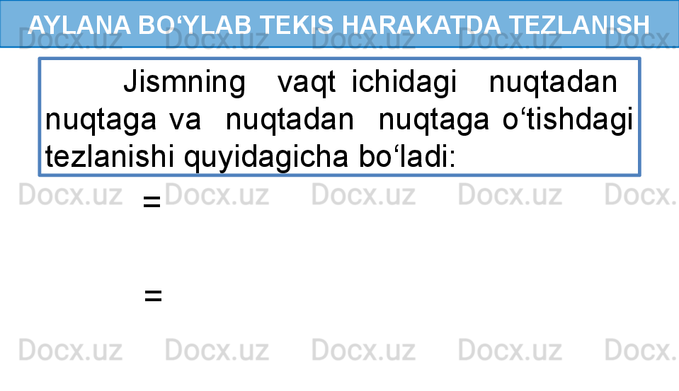 AYLANA BO‘YLAB TEKIS HARAKATDA TEZLANISH
          Jismning    vaqt  ichidagi    nuqtadan   
nuqtaga  va    nuqtadan    nuqtaga  o‘tishdagi 
tezlanishi quyidagicha bo‘ladi:
   =  
   =   