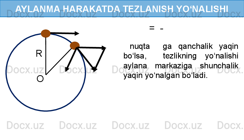 AYLANMA HARAKATDA TEZLANISH YO‘NALISHI
R 
O   
  
   
 
    =  -     
  nuqta    ga  qanchalik  yaqin 
bo‘lsa,    tezlikning  yo‘nalishi 
aylana  markaziga  shunchalik 
yaqin yo‘nalgan bo‘ladi. 