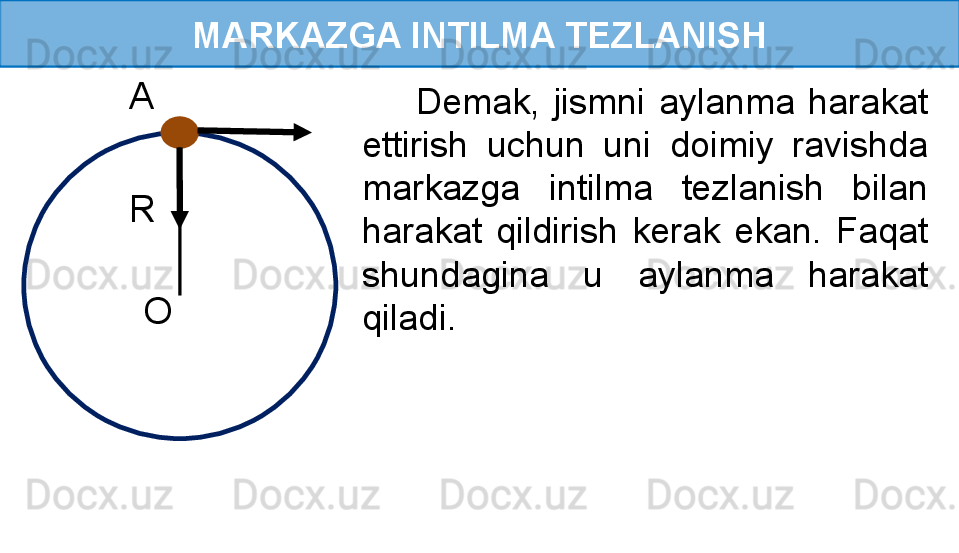 MARKAZGA INTILMA TEZLANISH
R 
O   A 
          Demak,  jismni  aylanma  harakat 
ettirish  uchun  uni  doimiy  ravishda 
markazga  intilma  tezlanish  bilan 
harakat  qildirish  kerak  ekan.  Faqat 
shundagina  u  aylanma  harakat 
qiladi. 