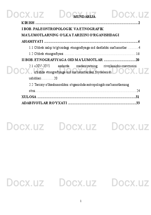 MUNDARIJA
KIRISH ....................................................................................................................2
I BOB. PALEONTROPOLOGIK VA ETNOGRAFIK 
MA'LUMOTLARNING O'LKA TARIXINI O'RGANISHDAGI 
AHAMIYATI ..........................................................................................................4
1.1  O'zbek xalqi to'g'risidagi etnografiyaga oid dastlabki ma'lumotlar . ...........4
1.2  O'zbek etnografiyasi ...........  .................................. ....................................16
II BOB. ETNOGRAFIYAGA OID MA'LUMOTLAR ....................................20
2.1  «XIV-XVI asrlarda madaniyatning rivojlanishi» mavzusini
o'tishda   etnografiyaga oid   ma'lumotlardan   foydalanish 
uslublari ...... .......20
2.2 Tarixiy o'lkashunoslikni o'rganishda antropologik ma'lumotlarning 
o'rni..................................................................................................................24
XULOSA ...............................................................................................................31
ADABIYOTLAR RO'YXATI .............................................................................33
1 