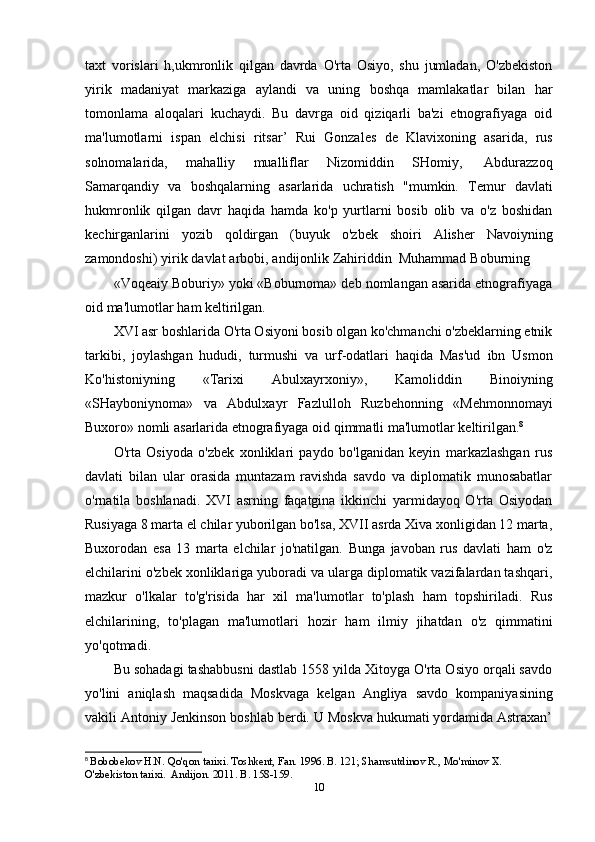 taxt   vorislari   h,ukmronlik   qilgan   davrda   O'rta   Osiyo,   shu   jumladan,   O'zbekiston
yirik   madaniyat   markaziga   aylandi   va   uning   boshqa   mamlakatlar   bilan   har
tomonlama   aloqalari   kuchaydi.   Bu   davrga   oid   qiziqarli   ba'zi   etnografiyaga   oid
ma'lumotlarni   ispan   elchisi   ritsar’   Rui   Gonzales   de   Klavixoning   asarida,   rus
solnomalarida,   mahalliy   mualliflar   Nizomiddin   SHomiy,   Abdurazzoq
Samarqandiy   va   boshqalarning   asarlarida   uchratish   "mumkin.   Temur   davlati
hukmronlik   qilgan   davr   haqida   hamda   ko'p   yurtlarni   bosib   olib   va   o'z   boshidan
kechirganlarini   yozib   qoldirgan   (buyuk   o'zbek   shoiri   Alisher   Navoiyning
zamondoshi)   yirik   davlat   arbobi,   andijonlik   Zahiriddin   Muhammad   Boburning
«Voqeaiy Boburiy» yoki «Boburnoma» deb nomlangan asarida etnografiyaga
oid   ma'lumotlar   ham   keltirilgan.
XVI asr boshlarida O'rta Osiyoni bosib olgan ko'chmanchi o'zbeklarning etnik
tarkibi,   joylashgan   hududi,   turmushi   va   urf-odatlari   haqida   Mas'ud   ibn   Usmon
Ko'histoniyning   «Tarixi   Abulxayrxoniy»,   Kamoliddin   Binoiyning
«SHayboniynoma»   va   Abdulxayr   Fazlulloh   Ruzbehonning   «Mehmonnomayi
Buxoro»   nomli   asarlarida   etnografiyaga   oid   qimmatli   ma'lumotlar   keltirilgan. 8
O'rta   Osiyoda   o'zbek   xonliklari   paydo   bo'lganidan   keyin   markazlashgan   rus
davlati   bilan   ular   orasida   muntazam   ravishda   savdo   va   diplomatik   munosabatlar
o'rnatila   boshlanadi.   XVI   asrning   faqatgina   ikkinchi   yarmidayoq   O'rta   Osiyodan
Rusiyaga 8 marta el chilar yuborilgan bo'lsa, XVII asrda Xiva xonligidan 12 marta,
Buxorodan   esa   13   marta   elchilar   jo'natilgan.   Bunga   javoban   rus   davlati   ham   o'z
elchilarini o'zbek xonliklariga yuboradi va ularga diplomatik vazifalardan tashqari,
mazkur   o'lkalar   to'g'risida   har   xil   ma'lumotlar   to'plash   ham   topshiriladi.   Rus
elchilarining,   to'plagan   ma'lumotlari   hozir   ham   ilmiy   jihatdan   o'z   qimmatini
yo'qotmadi.
Bu sohadagi tashabbusni dastlab 1558 yilda Xitoyga O'rta Osiyo orqali savdo
yo'lini   aniqlash   maqsadida   Moskvaga   kelgan   Angliya   savdo   kompaniyasining
vakili Antoniy Jenkinson boshlab berdi. U Moskva hukumati yordamida Astraxan’
8
  Bobobekov H.N. Qo'qon tarixi. Toshkent, Fan. 1996. B. 121; Shamsutdinov R., Mo'minov X. 
O'zbekiston tarixi.  Andijon. 2011. B. 158-159.
10 