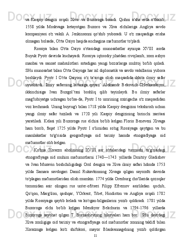 va   Kaspiy   dengizi   orqali   Xiva   va   Buxoroga   boradi.   Qishni   o'sha   erda   o'tkazib,
1558   yilda   Moskvaga   ketayotgan   Buxoro   va   Xiva   elchilariga   Angliya   savdo
kompaniyasi   o'z   vakili   A.   Jenkinsonni   qo'shib   yuboradi.   U   o'z   maqsadiga   erisha
olmagan   bolsada,   O'rta   Osiyo   haqida   anchagina   ma'lumotlar   to'pladi.
Rossiya   bilan   O'rta   Osiyo   o'rtasidagi   munosabatlar   ayniqsa   XVIII   asrda
Buyuk Pyotr davrida kuchayadi. Rossiya iqtisodiy jihatdan rivojlanib, xom ashyo
manbai   va   sanoat   mahsulotlari   sotadigan   yangi   bozorlarga   muhtoj   bo'lib   qoladi.
SHu munosabat bilan O'rta Osiyoga har xil diplomatik va savdo vakillarini yubora
boshlaydi.   Pyotr   I   O'rta   Osiyoni   o'z   ta'siriga   olish   maqsadida   ikkita   ilmiy   safar
uyushtirdi.   Ilmiy   safarning   bittasiga   qnyaz’   Aleksandr   Bekovich-CHerkasskiyni,
ikkinchisiga   Ivan   Buxgol’tsni   boshliq   qilib   tayinlaydi.   Bu   ilmiy   safarlar
mag'lubiyatga  uchragan  bo'lsa-da,  Pyotr  I   to  umrining  oxirigacha   o'z  maqsadidan
voz kechmadi. Uning buyrug'i bilan 1718 yilda Kaspiy dengizini tekshirish uchun
yangi   ilmiy   safar   tuziladi   va   1720   yili   Kaspiy   dengizining   birinchi   xaritasi
yaratiladi.   Kelasi   yili   Buxoroga   rus   elchisi   bo'lib   kelgan   Florio   Beneveni   Xivaga
ham   borib,   faqat   1725   yilda   Pyotr   I   o'limidan   so'ng   Rossiyaga   qaytgan   va   bu
mamlakatlar   to'g'risida   geografiyaga   oid   tarixiy   hamda   etnografiyaga   oid
ma'lumotlar   olib   kelgan.
Ko'hna   Xorazm   aholisining   XVIII   asr   o'rtalaridagi   turmushi   to'g'risidagi
etnografiyaga   oid   muhim   ma'lumotlarni   1740—1743   yillarda   Dmitriy   Gladishev
va   Ivan   Muravin   boshchiligidagi   Orol   dengizi   va   Xiva   ilmiy   safari   hdmda   1753
yilda   Samara   savdogari   Daniil   Rukavkinning   Xivaga   qilgan   sayoxdti   davrida
to'plagan ma'lumotlaridan olish mumkin. 1774 yilda Orenburg cho'llarida qozoqlar
tomonidan   asir   olingan   rus   unter-ofitseri   Filipp   Efremov   asirlikdan   qochib,
Qo'qon,   Marg'ilon,   qashqar,   YOrkent,   Tibet,   Hindiston   va   Angliya   orqali   1782
yilda   Rossiyaga   qaytib   keladi   va   ko'rgan-bilganlarini   yozib   qoldiradi.   1781   yilda
Buxoroga   elchi   bo'lib   kelgan   Mendiyor   Bekchurin   va   1794-1796   yillarda
Buxoroga   sayohat   qilgan   T.   Burnashevning   hikoyalari   ham   bor.   SHu   davrdagi
Xiva  xonligiga   oid  tarixiy  va   etnografiyaga   oid   ma'lumotlar   xonning  taklifi   bilan
Xorazmga   kelgan   ko'z   shifokori,   mayor   Blankennagelning   yozib   qoldirgan
11 