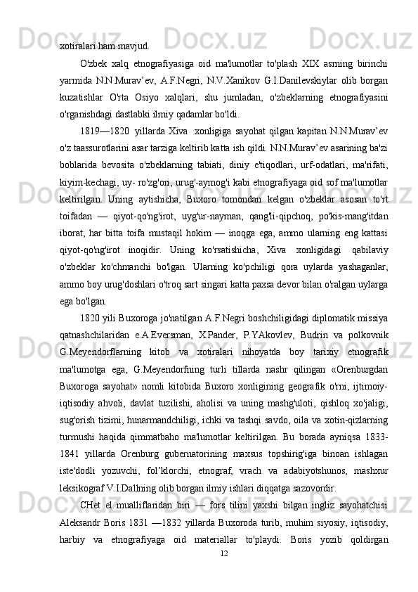 xotiralari ham   mavjud.
O'zbek   xalq   etnografiyasiga   oid   ma'lumotlar   to'plash   XIX   asrning   birinchi
yarmida   N.N.Murav’ev,   A.F.Negri,   N.V.Xanikov   G.I.Danilevskiylar   olib   borgan
kuzatishlar   O'rta   Osiyo   xalqlari,   shu   jumladan,   o'zbeklarning   etnografiyasini
o'rganishdagi   dastlabki   ilmiy   qadamlar   bo'ldi.
1819—1820   yillarda   Xiva   xonligiga   sayohat   qilgan   kapitan   N.N.Murav’ev
o'z taassurotlarini asar tarziga keltirib katta ish qildi. N.N.Murav’ev asarining ba'zi
boblarida   bevosita   o'zbeklarning   tabiati,   diniy   e'tiqodlari,   urf-odatlari,   ma'rifati,
kiyim-kechagi, uy- ro'zg'ori, urug'-aymog'i kabi etnografiyaga oid sof ma'lumotlar
keltirilgan.   Uning   aytishicha,   Buxoro   tomondan   kelgan   o'zbeklar   asosan   to'rt
toifadan   —   qiyot-qo'ng'irot,   uyg'ur-nayman,   qang'li-qipchoq,   po'kis-mang'itdan
iborat;   har   bitta   toifa   mustaqil   hokim   —   inoqga   ega,   ammo   ularning   eng   kattasi
qiyot-qo'ng'irot   inoqidir.   Uning   ko'rsatishicha,   Xiva   xonligidagi   qabilaviy
o'zbeklar   ko'chmanchi   bo'lgan.   Ularning   ko'pchiligi   qora   uylarda   yashaganlar,
ammo boy urug'doshlari o'troq sart singari katta paxsa devor bilan o'ralgan uylarga
ega   bo'lgan.
1820 yili Buxoroga jo'natilgan A.F.Negri boshchiligidagi diplomatik missiya
qatnashchilaridan   e.A.Eversman,   X.Pander,   P.YAkovlev,   Budrin   va   polkovnik
G.Meyendorflarning   kitob   va   xotiralari   nihoyatda   boy   tarixiy   etnografik
ma'lumotga   ega,   G.Meyendorfning   turli   tillarda   nashr   qilingan   «Orenburgdan
Buxoroga   sayohat»   nomli   kitobida   Buxoro   xonligining   geografik   o'rni,   ijtimoiy-
iqtisodiy   ahvoli,   davlat   tuzilishi,   aholisi   va   uning   mashg'uloti,   qishloq   xo'jaligi,
sug'orish tizimi, hunarmandchiligi, ichki  va tashqi  savdo, oila va xotin-qizlarning
turmushi   haqida   qimmatbaho   ma'lumotlar   keltirilgan.   Bu   borada   ayniqsa   1833-
1841   yillarda   Orenburg   gubernatorining   maxsus   topshirig'iga   binoan   ishlagan
iste'dodli   yozuvchi,   fol’klorchi,   etnograf,   vrach   va   adabiyotshunos,   mashxur
leksikograf V.I.Dallning   olib   borgan   ilmiy   ishlari   diqqatga   sazovordir.
CHet   el   mualliflaridan   biri   —   fors   tilini   yaxshi   bilgan   ingliz   sayohatchisi
Aleksandr   Boris   1831   —1832   yillarda   Buxoroda   turib,   muhim   siyosiy,   iqtisodiy,
harbiy   va   etnografiyaga   oid   materiallar   to'playdi.   Boris   yozib   qoldirgan
12 