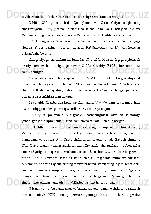 sayohatnomada o'zbeklar   haqida nixshtda qiziqarli   ma'lumotlar   mavjud.
D840—1850   yillar   ichida   Qozog'iston   va   O'rta   Osiyo   xalqlarining
etnografiyasini   ilmiy   jihatdan   o'rganishda   talantli   aka-uka   Nikolay   va   YAkov
Xanikovlarning   xizmati   katta.   YAkov   Xanikovning   1851   yilda   nashr   qilingan
«Orol   dengizi   va   Xiva   xonligi   xaritasiga   izohnoma»   asarida   etnografiyaga
alohida   e'tibor   berilgan.   Uning   ishlariga   P.P.Semyonov   va   I.V.Mushketovlar
yuksak baho   berdilar.
Etnografiyaga oid muhim  ma'lumotlar  1843 yilda Xiva xonligiga diplomatik
missiya   a'zolari   bilan   kelgan   polkovnik   G.I.Danilevskiy,   F.N.Baziner   asarlarida
ham   keltirilgan.
O'sha davrlarda atoqli sharqshunos olim V.V.Grigor’ev Orenburgda istiqomat
qilgan va u Rossiyada birinchi bo'lib SHarq xalqlari tarixi kursini o'qita boshladi.
Uning   200   dan   ortiq   ilmiy   ishlari   orasida   o'rta   Osi’yo   xalqlariga,   jumladan,
o'zbeklarga   tegishlilari   ham mavjud.
1851   yilda   Orenburgga   kelib   sayohat   qilgan   V.V.Vel’yaminov-Zernov   ham
o'zbek   xalqiga   oid bir   qancha   qiziqarli   tarixiy   asarlar   yaratgan.
1858   yilda   polkovnik   N.P.Ignat’ev   boshchiligidagi   Xiva   va   Buxoroga
yuborilgan   yirik   diplomatik   missiya ham   ancha   samarali   ish   olib borgan.
Turk   tillarini   yaxshi   bilgan   mashhur   vengr   sharqshunos   olim   Arminiy
Vamberi   1863   yili   darvesh   libosini   kiyib,   savdo   karvoni   bilan   Xiva,   Buxoro,
Samarqand   va   boshqa   O'rta   Osiyo   shaharlariga   sayohat   qiladi.   Sayyoh   olimning
O'rta   Osiyo   haqida   yozgan   asarlarida   mahalliy   aholi,   shu   jumladan,   o'zbek   xalqi
etnografiyasiga   oid   qiziqarli   ma'lumotlar   bor.   U   o'zbek   urug'lari   haqida   gapirib,
birinchi   bo'lib   «o'zbek»   so'zining   kelib   chiqishi   to'g'risida   mulohaza   yuritadi.
A.Vamberi 32 o'zbek qabilalarining ro'yxatini beradi va ularning kiyim-kechaklari,
taomlari,   o'yin   va   musiqa   asboblari,   urf-odatlari   va   diniy   marosimlari   to'g'risida
hikoya qiladi. Asar muallifi ayrim bo'rttirish, xatolarga yo'l qo'yganligi uchun uni
sharqshunos   olimlar,   jumladan,   V.V.Bartol’d   ancha   tanqid   qilgan.
SHunday qilib, bu ayrim jasur va bilimli sayyoh, hamda elchilarning samarali
mehnati   tufayli   XIX   asrning   birinchi   yarmiga   kelib   o'zbeklar   to'g'risida
13 