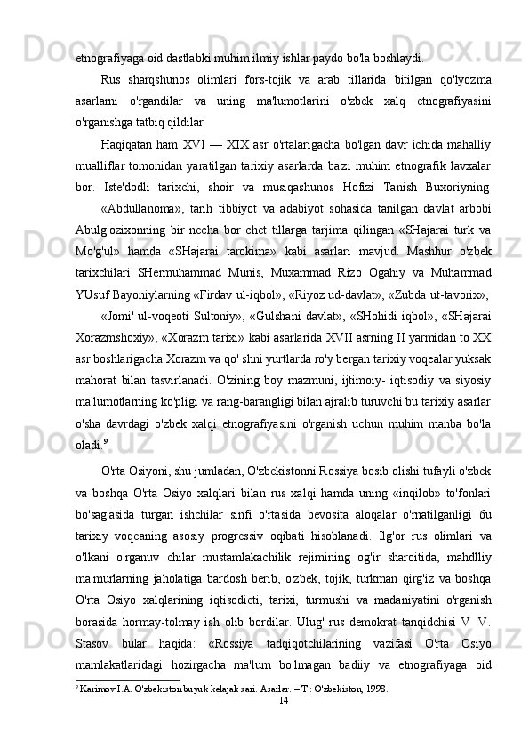 etnografiyaga oid   dastlabki   muhim   ilmiy   ishlar   paydo   bo'la boshlaydi.
Rus   sharqshunos   olimlari   fors-tojik   va   arab   tillarida   bitilgan   qo'lyozma
asarlarni   o'rgandilar   va   uning   ma'lumotlarini   o'zbek   xalq   etnografiyasini
o'rganishga   tatbiq   qildilar.
Haqiqatan   ham   XVI   —   XIX   asr   o'rtalarigacha   bo'lgan   davr   ichida   mahalliy
mualliflar   tomonidan   yaratilgan   tarixiy   asarlarda   ba'zi   muhim   etnografik   lavxalar
bor.   Iste'dodli   tarixchi,   shoir   va   musiqashunos   Hofizi   Tanish   Buxoriyning
«Abdullanoma»,   tarih   tibbiyot   va   adabiyot   sohasida   tanilgan   davlat   arbobi
Abulg'ozixonning   bir   necha   bor   chet   tillarga   tarjima   qilingan   «SHajarai   turk   va
Mo'g'ul»   hamda   «SHajarai   tarokima»   kabi   asarlari   mavjud.   Mashhur   o'zbek
tarixchilari   SHermuhammad   Munis,   Muxammad   Rizo   Ogahiy   va   Muhammad
YUsuf   Bayoniylarning   «Firdav   ul-iqbol»,   «Riyoz   ud-davlat»,   «Zubda   ut-tavorix»,
«Jomi'   ul-voqeoti   Sultoniy»,   «Gulshani   davlat»,   «SHohidi   iqbol»,   «SHajarai
Xorazmshoxiy», «Xorazm tarixi» kabi asarlarida XVII asrning II yarmidan to XX
asr boshlarigacha Xorazm va qo' shni yurtlarda ro'y bergan tarixiy voqealar yuksak
mahorat   bilan   tasvirlanadi.   O'zining   boy   mazmuni,   ijtimoiy-   iqtisodiy   va   siyosiy
ma'lumotlarning ko'pligi va rang-barangligi bilan ajralib turuvchi bu tarixiy asarlar
o'sha   davrdagi   o'zbek   xalqi   etnografiyasini   o'rganish   uchun   muhim   manba   bo'la
oladi. 9
O'rta Osiyoni, shu jumladan, O'zbekistonni Rossiya bosib olishi tufayli o'zbek
va   boshqa   O'rta   Osiyo   xalqlari   bilan   rus   xalqi   hamda   uning   «inqilob»   to'fonlari
bo'sag'asida   turgan   ishchilar   sinfi   o'rtasida   bevosita   aloqalar   o'rnatilganligi   6u
tarixiy   voqeaning   asosiy   progressiv   oqibati   hisoblanadi.   Ilg'or   rus   olimlari   va
o'lkani   o'rganuv   chilar   mustamlakachilik   rejimining   og'ir   sharoitida,   mahdlliy
ma'murlarning   jaholatiga   bardosh   berib,   o'zbek,   tojik,   turkman   qirg'iz   va   boshqa
O'rta   Osiyo   xalqlarining   iqtisodieti,   tarixi,   turmushi   va   madaniyatini   o'rganish
borasida   hormay-tolmay   ish   olib   bordilar.   Ulug'   rus   demokrat   tanqidchisi   V   .V.
Stasov   bular   haqida:   «Rossiya   tadqiqotchilarining   vazifasi   O'rta   Osiyo
mamlakatlaridagi   hozirgacha   ma'lum   bo'lmagan   badiiy   va   etnografiyaga   oid
9
  Karimov I.A. O'zbekiston buyuk kelajak sari. Asarlar. – T.: O'zbekiston, 1998.
14 