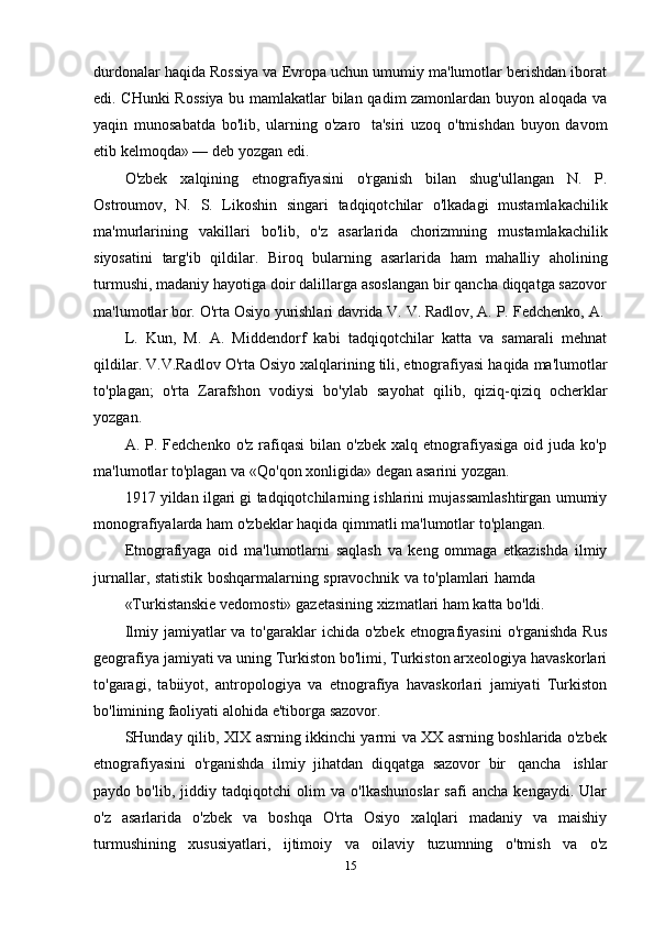 durdonalar haqida Rossiya va Evropa uchun umumiy ma'lumotlar berishdan iborat
edi. CHunki Rossiya  bu mamlakatlar bilan qadim zamonlardan buyon aloqada va
yaqin   munosabatda   bo'lib,   ularning   o'zaro   ta'siri   uzoq   o'tmishdan   buyon   davom
etib kelmoqda»   —   deb   yozgan   edi.
O'zbek   xalqining   etnografiyasini   o'rganish   bilan   shug'ullangan   N.   P.
Ostroumov,   N.   S.   Likoshin   singari   tadqiqotchilar   o'lkadagi   mustamlakachilik
ma'murlarining   vakillari   bo'lib,   o'z   asarlarida   chorizmning   mustamlakachilik
siyosatini   targ'ib   qildilar.   Biroq   bularning   asarlarida   ham   mahalliy   aholining
turmushi, madaniy hayotiga doir dalillarga asoslangan bir qancha diqqatga sazovor
ma'lumotlar   bor.   O'rta   Osiyo   yurishlari   davrida   V.   V.   Radlov,   A.   P.   Fedchenko,   A.
L.   Kun,   M.   A.   Middendorf   kabi   tadqiqotchilar   katta   va   samarali   mehnat
qildilar.   V.V.Radlov   O'rta   Osiyo   xalqlarining   tili,   etnografiyasi   haqida   ma'lumotlar
to'plagan;   o'rta   Zarafshon   vodiysi   bo'ylab   sayohat   qilib,   qiziq-qiziq   ocherklar
yozgan.
A.  P.  Fedchenko  o'z  rafiqasi  bilan  o'zbek   xalq  etnografiyasiga  oid  juda  ko'p
ma'lumotlar   to'plagan   va   «Qo'qon xonligida»   degan   asarini   yozgan.
1917 yildan ilgari gi tadqiqotchilarning ishlarini mujassamlashtirgan umumiy
monografiyalarda ham   o'zbeklar   haqida qimmatli   ma'lumotlar   to'plangan.
Etnografiyaga   oid   ma'lumotlarni   saqlash   va   keng   ommaga   etkazishda   ilmiy
jurnallar,   statistik   boshqarmalarning   spravochnik   va   to'plamlari   hamda
«Turkistanskie   vedomosti»   gazetasining   xizmatlari   ham   katta   bo'ldi.
Ilmiy  jamiyatlar   va to'garaklar   ichida o'zbek  etnografiyasini   o'rganishda  Rus
geografiya jamiyati va uning Turkiston bo'limi, Turkiston arxeologiya havaskorlari
to'garagi,   tabiiyot,   antropologiya   va   etnografiya   havaskorlari   jamiyati   Turkiston
bo'limining faoliyati   alohida   e'tiborga   sazovor.
SHunday qilib, XIX asrning ikkinchi yarmi va XX asrning boshlarida o'zbek
etnografiyasini   o'rganishda   ilmiy   jihatdan   diqqatga   sazovor   bir   qancha   ishlar
paydo   bo'lib,   jiddiy   tadqiqotchi   olim   va   o'lkashunoslar   safi   ancha   kengaydi.   Ular
o'z   asarlarida   o'zbek   va   boshqa   O'rta   Osiyo   xalqlari   madaniy   va   maishiy
turmushining   xususiyatlari,   ijtimoiy   va   oilaviy   tuzumning   o'tmish   va   o'z
15 